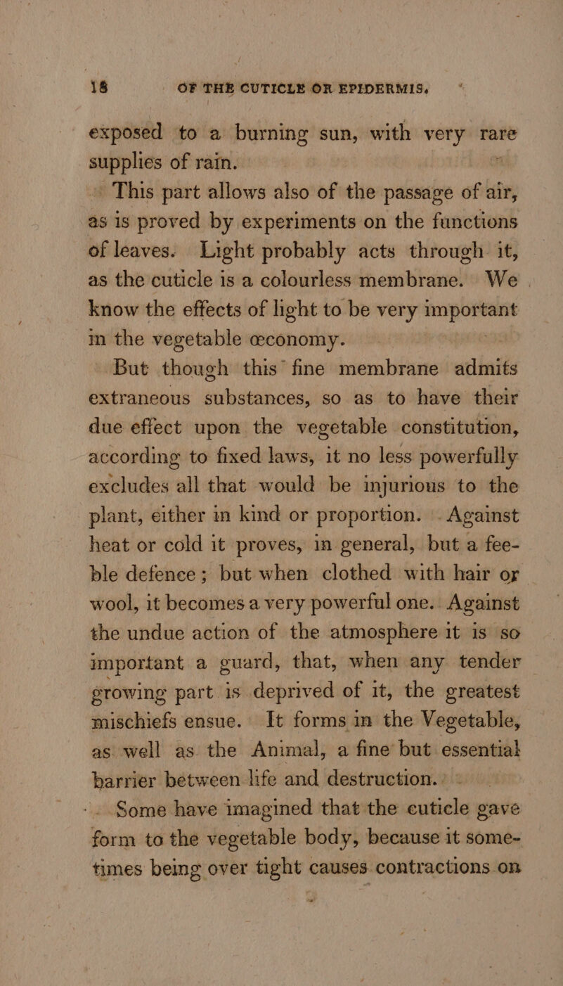 exposed to a burning sun, with very rare ia of rain. m This part allows also of the passage of air, as is proved by experiments on the functions of leaves. Light probably acts through it, as the cuticle is a colourless membrane. We | know the effects of light to be very — m the vegetable ceconomy. - But though this’ fine membrane aclinth extraneous substances, so as to have their due effect upon the vegetable constitution, according to fixed laws, it no less powerfully excludes all that would be injurious to the plant, either in kind or proportion. . Against heat or cold it proves, in general, but a fee- ble defence; but when clothed with hair or wool, it becomes a very powerful one.. Against the undue action of the atmosphere it is so important a guard, that, when any tender growing part is deprived of it, the greatest mischiefs ensue. It forms in the Vegetable, as well as the Animal, a fine but essential barrier between life and destruction.) - Some have imagined that the cuticle gave form to the vegetable body, because it some- times being over tight causes contractions on