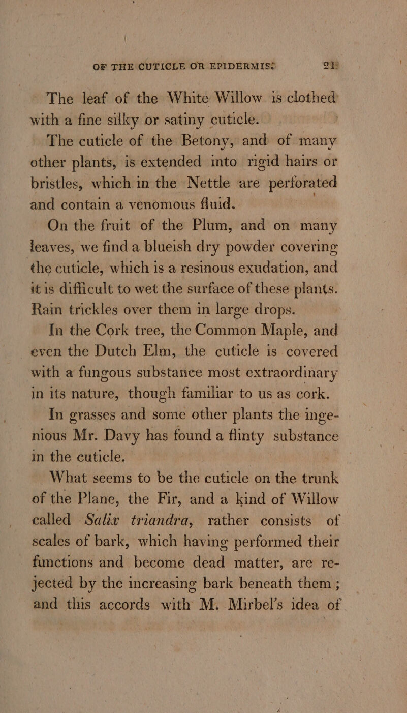 ' OF THE CUTICLE OR EPIDERMIS? i The leaf of the White Willow is clothed with a fine silky or satiny cuticle. The cuticle of the Betony, and of many other plants, is extended into mgid hairs or bristles, which in the Nettle are perforated and contain a venomous fluid. On the fruit of the Plum, and on many leaves, we find a blueish dry powder covering the cuticle, which is a resinous exudation, and it is difficult to wet the surface of these plants. Rain trickles over them in large drops. In the Cork tree, the Common Maple, and even the Dutch Elm, the cuticle is covered with a fungous substance most extraordinary in its nature, though familiar to us as cork. In grasses and some other plants the inge- nious Mr. Davy has found a flinty substance in the cuticle. What seems to be the cuticle on the trunk of the Plane, the Fir, and a kind of Willow called Salix triandra, rather consists of scales of bark, which having performed their functions and become abaa matter, are re- jected by the increasing bark beneath them ; and this accords with M. Mirbel’s idea of