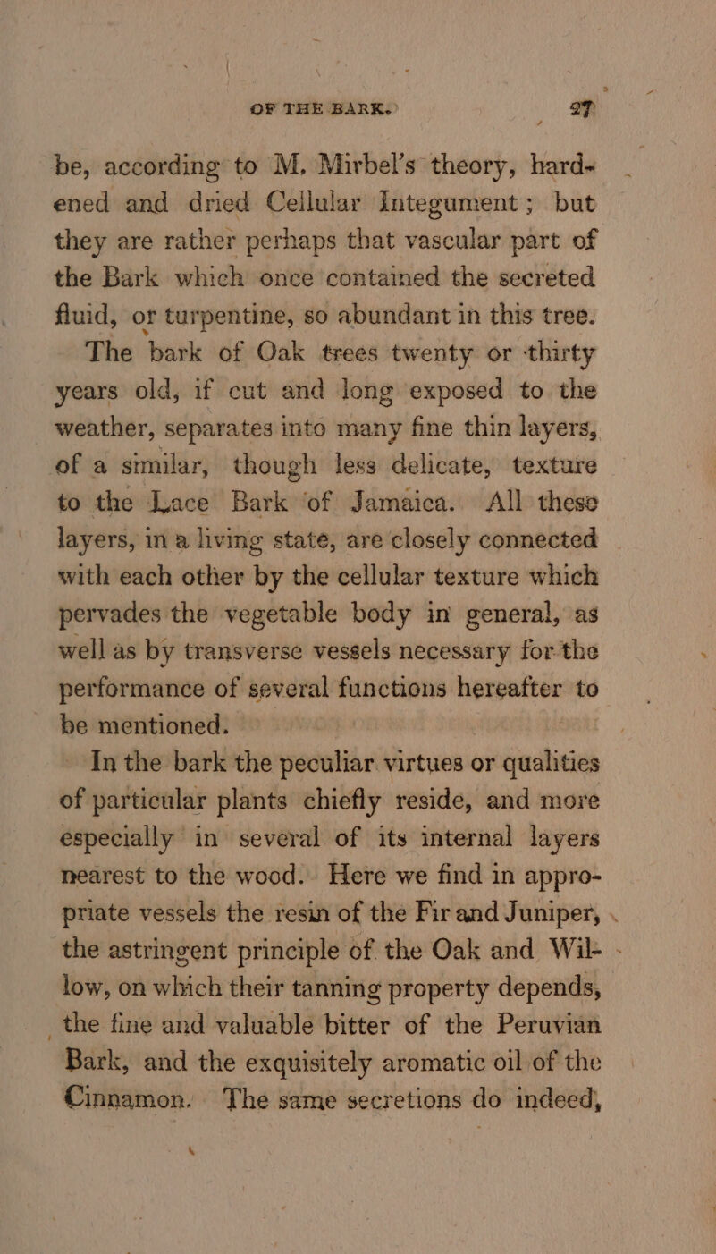 be, according to M. Mirbel’s theory, hard- ened and dried Cellular Integument ; but they are rather perhaps that vascular part of the Bark which once contained the secreted fluid, or turpentine, so abundant in this tree. The bark of Oak trees twenty or thirty years old, if cut and long exposed to. the weather, separates into many fine thin layers, of a similar, though less delicate, texture to the Lace Bark ‘of Jamaica. All these layers, in a living state, are closely connected with each other by the cellular texture which pervades the vegetable body in general, as well as by transverse vessels necessary forthe performance of several functions hereafter to be mentioned. In the bark the peculiar virtues or qualities of particular plants chiefly reside, and more especially in several of its internal layers nearest to the wood. Here we find in appro- priate vessels the resin of the Fir and Juniper, . the astringent principle of the Oak and Wil- - low, on which their tanning property depends, _the fine and valuable bitter of the Peruvian Bark, and the exquisitely aromatic oil of the Cinnamon. The same secretions do indeed,