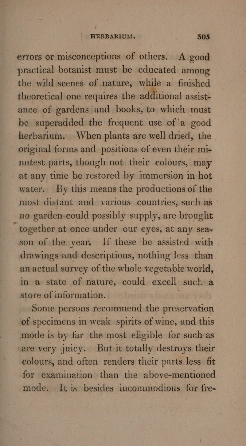 f HERBARIUM. 505 errors or misconceptions of others. A good practical botamist must be educated among theoretical one requires the additional assist- ance of gardens and books, to which must be superadded the frequent use of'a good herbarium. When plants are well dried, the original forms and. positions of even their mi- at any time be restored by immersion in hot water. By this means the productions of the most distant and various countries, such as son of the year. If these be assisted with drawings -and descriptions, nothing less than an actual survey of the whole vegetable world, in a state of nature, could excell suck a store of information. : Some persons recommend the preservation of specimens in weak spirits of wine, and this mode is by far the most eligible for such as colours, and often renders their parts less fit for examination than the above-mentioned mode. It is besides incommodious for fre-