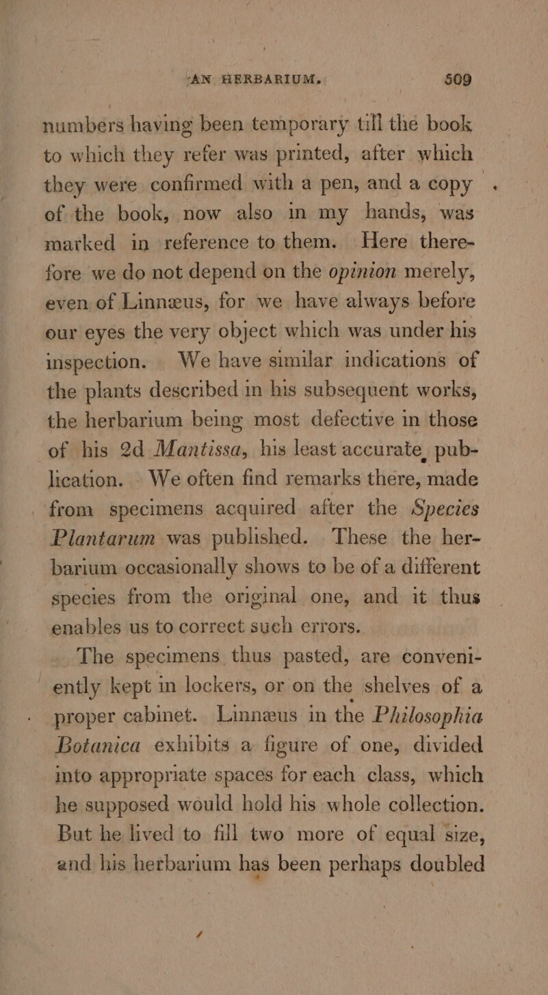 numbers having been temporary till the book to which they refer was printed, after which they were confirmed with a pen, and a copy of the book, now also in my hands, was marked in reference to them. Here there- fore we do not depend on the opinion merely, even of Linneus, for we have always before our eyes the very object which was under his inspection. We have similar indications of the plants described in his subsequent works, the herbarium being most defective in those of his 2d Mantissa, his least accurate, pub- lication. . We often find remarks there, made from specimens acquired after the Species Plantarum was published. These the her- barium occasionally shows to be of a different species from the original one, and it thus enables us to correct such errors.. The specimens thus pasted, are conveni- ently kept in lockers, or on the shelves of a . proper cabinet. Linnaeus in the Philosophia Botanica exhibits a figure of one, divided into appropriate spaces for each class, which he supposed would hold his whole collection. But he lived to fill two more of equal size, and his herbarium has been perhaps doubled