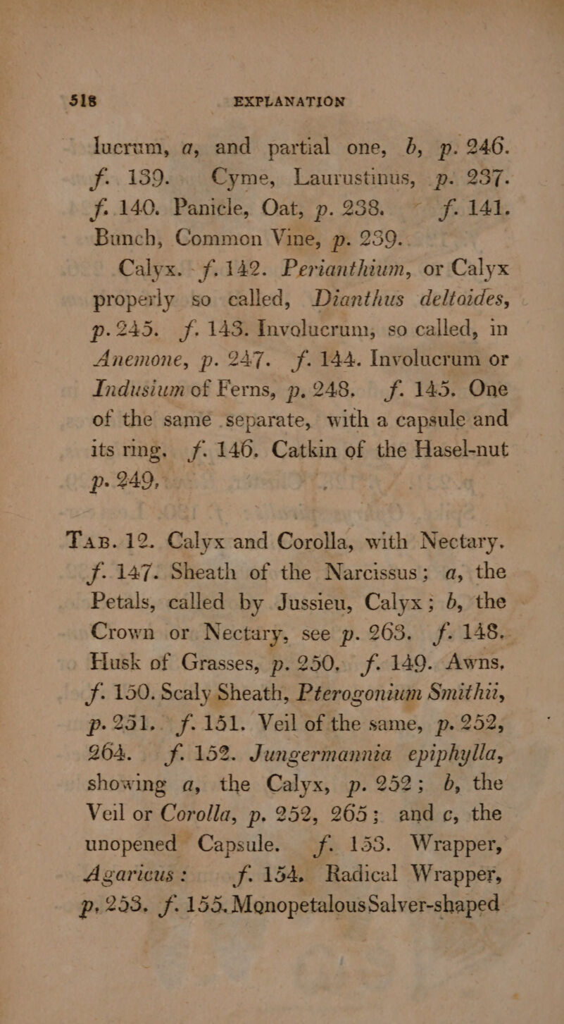 ‘518 | EXPLANATION lucrum, a, and partial one, 8, p. 246. f.. 139... Cyme, Laurustinus, p. 237. f. 140. Panicle, Oat, p. 238. ~ f. 141. Bunch, Common Vine, p. 259.. Calyx. - 7.142. Perianthium, or Calyx properly so called, Dianthus deltaides, p. 245. f. 143. Invelucrum, so called, in Anemone, p. 247. f. 144. Involucrum or Indusium of Ferns, p, 248, (f. 145. One of the samé separate, with a capsule and its ring, jf. 146. Catkin of the Hasel-nut Pp 249, 1 Tax. 12. Calyx and Corolla, with Nectary. f. 147. Sheath of the Narcissus; a, the Petals, called by Jussieu, Calyx; 5, the Crown or Nectary, see p. 203, f. 148. Husk of Grasses, p. 250, f. 149. Awns, f. 150. Scaly Sheath, Péerogonium Smithii, p-231.. f. 151. Veil of the same, p. 252, 204. ff. 15%. Jungermannia epiphylla, showing a, the Calyx, p. 252; b, the Veil or Corolla, p. 252, 265; and c, the unopened Capsule. f. 153. Wrapper, Agaricus: f. 154 Radical Wrapper, p- 253. f. 155, MqnopetalousSalver-shaped