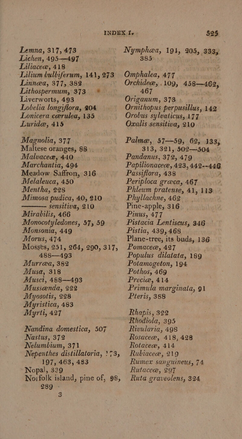 Lichen, 495—497 Liliaceae, 418 Lilium bulliferum, 141, 273 Linnea, 377, 382 Lithospermum, 373 * Liverworts, 493 Lobelia longiflora, 204 Lonicera cerulea, 135 Luride, 415 Magnolia, 377 Maltese oranges, 88 . Malvaceae, 440 . Marchantia, 494 Meadow Saffron, 316 Melaleuca, 450 Mentha, 228 Mimosa pudica, 40, 210 sensitiva, 210 Mirabilis, 466 Monocotyledones, 575 59 Monsonia, 449 Morus, 474 Mosses, 251, 264, 290, 317, 488—493 Murrea, 382 Musa, 318 Musct, 488—493 Musseenda, 222 Myosotis, 228 Myristica, 483 Myrtt, 427 Nandina domestica, 507 Nastus, 372 Nelumbium, 371 - 197, 463, 483 Nopal, 329 Norfolk island, pine of, 98, 289 : 3 525 Nymphea, 194, 205, poe: 385 Omphalea, 47. Orchidee, . 109, eeliNiten:: 467 | Origanum, 373 | Ornithopus perpusillus, 142 Orobus sylvaticus, 177 Oxalis sensitiva, 210 Palme, 57—59, 69, 133, 313, 321, 502—504 Pandanus, 372,479 — . Papilionaceee,.423, 4 2e- 448 | Passiflora, 438 Periploca greca, 467 Phleum pratense, 41, 113 Phyllachne, 462 Pine-apple, 316 Pinus, 477 Pistacia Lentiscus, 346 Pistia, 439,468 Plane-tree, its buds, 136 Pomacee, 427 Populus dilatata, 189 Potamogeton, 194 Pothos, 469 Precie, 414 Primula marginata, 91 Pteris, 388 Rhapis, 322 Rhodiola, 395 Rivularia, 498 Rosacee, 418, 428 Rotacece, 414. Rubiacee, 219 Rumex sanguineus, 7 4 Rutacee, 297 Ruta graveolens, 394