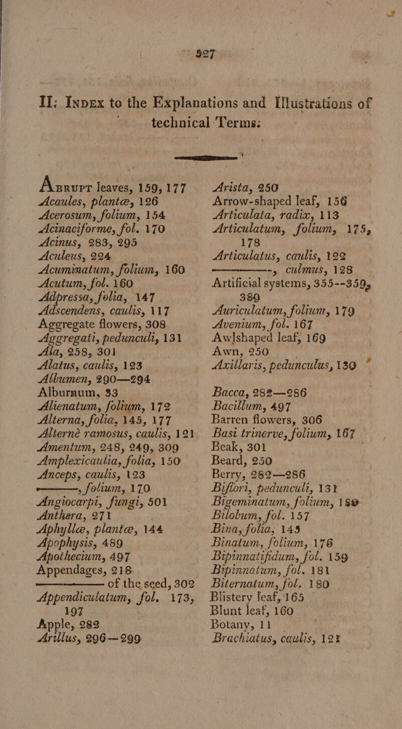 i Aszver leaves, 159, 177 Acaules, plante, 126 Acerosum, folium, 154 Acinaciforme, fol. 170 Acinus, 283, 295 Aculeus, 224 Acuminatum, folium, 160 Acutum, fol. 160 Adpressa, folia, 147 Adscendens, caulis, 117 Ageregate flowers, 308 Aggregati, peduncult, 131 Alig BIB CBM go. Alatus, caulis, 123 Albumen, 290—294 Alburaum, 33 Alienatum, folium, 172 Alterna, folia, 145, 177 Alterné ramosus, caulis, 121 Amentum, 248, 249, 309 - Amplexicautia, folia, 150 Anceps, caulis, 123 ——, folium, 170 Angiocarpi, fungi, 501 Anthera, 271 Aphylle, plante, 144 Apophysis, 489 Apothecium, 497 Appendages, 218 :— aaaate Appendiculatum, fol, 173, 197 | Apple, 282 Arillus, 296-299 q Arista, 250 Arrow-shaped leaf, 156 Articulata, radix, 113 Articulatum, folium, 175, 178 Articulatus, caulis, 122 ————-, culmus, 128 Artificial systems, 355--359, 389 Auriculatum, folium, 179 Avenium, fol. 167 Awlshaped leaf, 169 Awn, 250 Axillaris, pedunculus, 139 ~ Bacca, 282—286 Bacillum, 497 Barren flowers, 306 Basi trinerve, folium, 167 Beak, 301 , Beard, 250 Berry, 282—286 : Biflori, peduncult, 13% Bigeminatum, folium, 180- Bitobum, fol. 157 Bina, folia, 145 Binatum, folium, 176 Bipinnatifidum, fol. 159 Bipinnatum, fol. 181 Biternatum, fol. 180 Blistery leaf, 165 Blunt leaf, 160 Botany, 11 _ Brachiatus, caulis, 12%