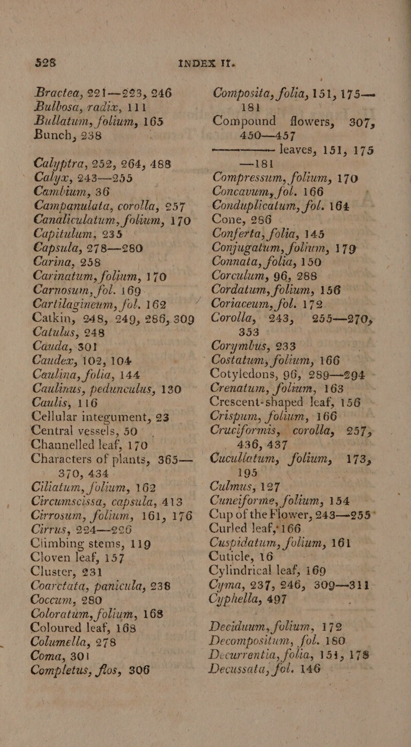 Bractea, 221--923, 246 Bulbosa, radix, 111 Bullatum, folium, 165 Bunch, 238 Calyptra, 252, 264, 488 ~ Calyx, 243-—255 Cambium, 36 Campanulata, corolla, 257 Canaliculatum, folum, 170 Capitulum, 235 Capsula, 278—280 Carina, 258 Carinatum, folium, 170 Carnosum, fol. 169. Cartilagineum, fol. 162 Catkin, 248, 249, 286,309 Catulus, 248 Cauda, 301! Caudex, 102, 104 Caulina, folia, 144 Caulinus, pedunculus, 130 Caulis, 116 | Cellular integument, 23 Central vessels, SON ‘Channelled leaf, 170 Characters of plants, 365— 370, 434 Ciliatum, folium, 162 Circumscissa, capsula, 413 Cirrosum, folium, 161, 176 Cirrus, 224——-226 Climbing stems, 119 Cloven leaf, 157 Cluster, 231 Coarctata, panicula, 238 Coccum, 280 Coloratum, folium, 168 Coloured leaf, 168 Columella, 278 Coma, 301 Completus, flos, 306 Composita, folia, 151, 175— 181} Compound flowers, 307, 450—457 ————— leaves, 151, 175 —I18l Compressum, folium, 170 Concavumy fol. 166 Conduplicatum, fol. 164 Cone, 286 Conferta, folia, 145 Conjugatum, folium, 179 Connata, folia, 150 Corculum, 96, 288 Cordatum, folium, 156 Corolla, 353 Corymbus, 233 943, 255—270, Cotyledons, 96, 289—294 Crenatum, folrum, 163 Crescent-shaped leaf, 156 ~ Crispum, folium, 166 Cruciformis, corolla, 257; 436, 437 Cuculiatum, folium, 195 Culmus, 127 Cuneiforme, folium, 154 Cup of the Flower, 243255 Curled leaf,166 Cuspidatum, ones 161 Cuticle, 16 Cylindrical leaf, 169 Cyma, 237, 246, 309—311 Cyphella, 497 173, Deciduum, folium, 172 Decompositum, fol. 180 Decurrentia, folia, 154, 178 Decussata, fol. 146