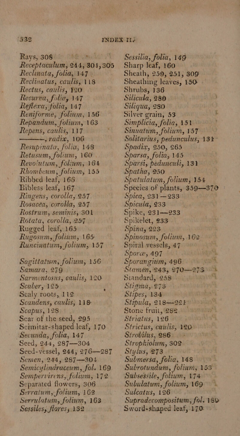 Rays, 308 oR Receptaculum, 244, 304,305 Reclinata, folia, 147 Reclinatus, caulis, 118 Rectus, caulis, Y20 Recurva, foliay 147 Rejlexa, folia, 147 Reniforme, folium, 156 Repandum, folium, 163 Repens, catulis, 117 ny TAIL, 106 Resupinata, folia, 148 Retusum, folium, 160 Revolutum, folium, 164 Rhombeum, folium, 155 Ribbed leaf, 166 BRibless leat, 167 Ringens, corolla, 257 Rosacea, corobla, 257 Rostrum, seminis, 301 Rotata, corolla, 257 Rugged leaf, 165 Rugosum, foliam, 165 Runeinatum, folium, 157 - Sagittatum, folium, 156 Samara, 279. Sarmentosus, caulis, 120 Scaber, 125 Scaly roots, 112 Scandens, caulis, 118 Scapus, 128 Scar of the seed, 295 Scimitar-shaped leaf, 170 Secunda, folia, 147 Seed, 244, 287—304 Seed-vessel, 244, 276—287 Semen, 244, 287—304 Semicylindraceum, fol. 169 Sempervirens, folium, 172 Separated flowers, 306 Serraium, foltum, 162 Serrulatum, folium, 163 Sessiles, flores; 132 Sessilia, folia, 14g Sharp leaf, 160 Sheath, 259, 251, 309 Sheathing leaves, 150 Shrubs, 136: Silicula, 280 Siliqua, 280 — . Silver grain, 53 ‘ Simplicia, folia, 151 . Sinuatum, folium, 157 Solitarius, pedunculus, 13% Spadix, 250, 265 Sparsa, folta, 145 Sparst, pedunculi, 131 Spatha, 250 Spatulatum, folium, 154 Species of plants, 359-—370 Spicula, 233 | Spike, 231—933 Spikelet, 233 Spina, 223 Spinosum, folium, 162 Spiral vessels, 47 090 — Spore, 497  Sporangium, 496 — , Stamen, 243, 270—-273 Standard, 258 ‘ St2¢ma,. 273 Stipes, 134 Sirpula, 218-292 b' Stone fruit, 282 Striatus, 126 Strictus, caulis, 20° Strobilus, 286 Strophiolum, 302 Stylus, 273 Submersa, folia, 148 Subrotundum, folium, 153 Subsessile, foliwm, 174 Subulatum, folium, 169 Sulcatus, 126 Supradecompositum, fol. 189