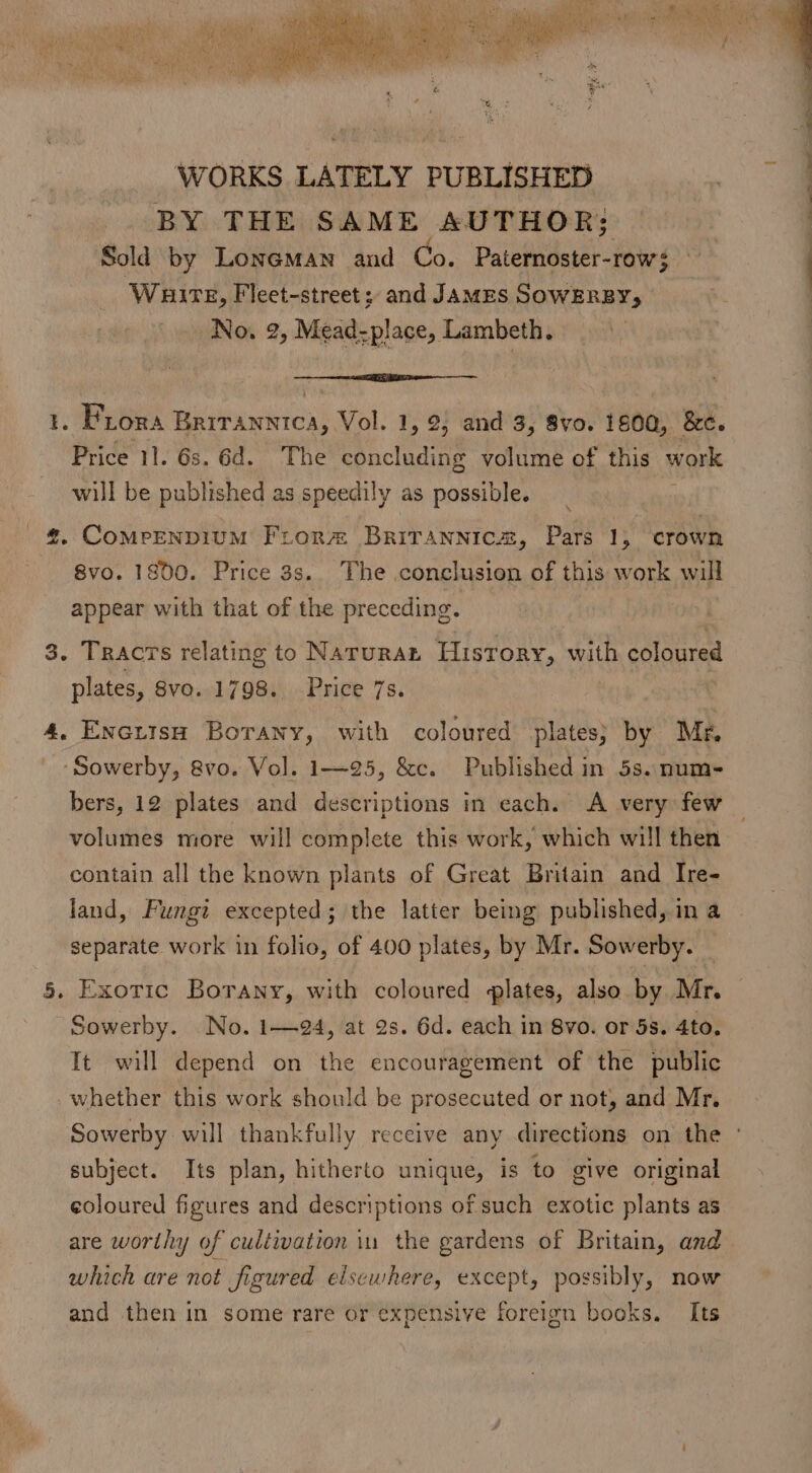 i ‘ ee WORKS LATELY PUBLISHED BY THE SAME AUTHOR; Sold by Loneman and Co. Paternoster-row} Wauire, Fleet-street; and James SowERBY, No. 2, Mead-place, Lambeth. —_—— — 1. Frora ee Vol. 1, 2, and 3, 8vo. 1800, &amp;e. Price 11. 6s. 6d. The concluding volume of this work will be published as speedily as possible. _@#, Comeenpium Fror® Brirannics, Pars 1, crown 8vo. 1800. Price 3s.. The conclusion of this work will appear with that of the preceding. 3. Tracts relating to Naruran History, with coloured plates, 8Svo. 1798. Price 7s. 4, Encuisw Borany, with coloured plates} by Mfr. ‘Sowerby, &amp;vo. Vo]. 1—25, &amp;c. Published in 5s. num- bers, 12 plates and descriptions in each. A very few volumes more will complete this work, which will then contain all the known plants of Great Britain and Ire- land, Fungi excepted; the latter being published, in a separate work in folio, of 400 plates, by Mr. Sowerby. 5. Exotic Borany, with coloured plates, also by Mr. Sowerby. No. 1—94, at 2s. 6d. each in 8vo. or 5s. 4to. It will depend on the encouragement of the public whether this work should be prosecuted or not, and Mr. Sowerby will thankfully receive any directions on the ° subject. Its plan, hitherto unique, is to give original coloured figures and descriptions of such exotic plants as are worthy of cultivation in the gardens of Britain, and_ which are not figured elsewhere, except, possibly, now and then in some rare or expensive foreign books. Its