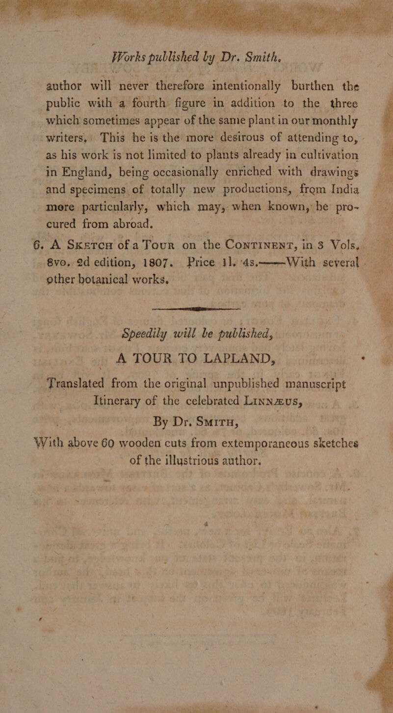Her ks published by Dr. Smith, author will never therefore intentionally burthen the public with a fourth figure in addition to the three which sometimes appear of the same plant in our monthly as his work is not limited to plants already in cultivation in England, being occasionally enriched with drawings and specimens of totally new productions, from India mere particularly, which may, when. known, be el cured from abroad. ae 8vo. 2d edition, 1807. Price 31. ‘4s, other botanical works. ER a Speedily will be published, A TOUR TO LAPLAND, Translated from the original unpublished manuscript ; Itinerary of the celebrated Linnzus, By Dr. Smiru, With above 60 wooden cuts from extemporancous sketches of the illystrious author. hk gaat py es es Se i oye ee ost eee