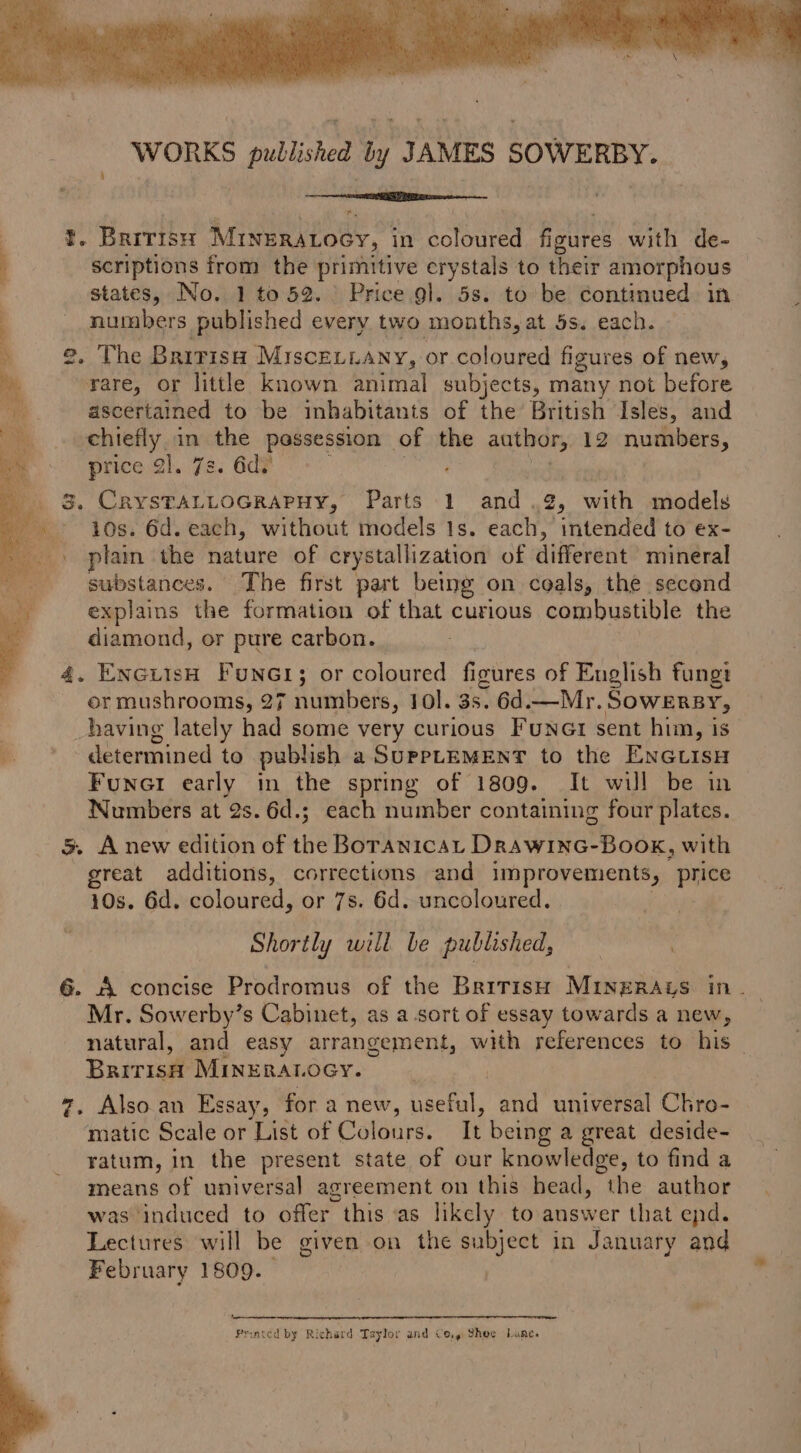 WORKS published by JAMES SOWERBY. nite r. | i. BRITISH MinERALocy, i in coloured fioures with de- scriptions from the primitive crystals to their amorphous states, No. 1 to 52. Price gl. 5s. to be continued in numbers published every two months, at 5s. each. 2, The Bririsa Misce.iany, or coloured figures of new, rare, or little known animal subjects, many not before ascertained to be inhabitants of the British Isles, and chiefly in the passession of the author, 12 numbers, price 2]. 7s. 6d? 3. CRYSTALLOGRAPHY, Parts 1 and .2, with models 10s. 6d. each, without models 1s. each, intended to ex- plain the nature of crystallization of different mineral substances. The first part being on coals, the second explains the formation of that curious combustible the diamond, or pure carbon. 4. EncuisH Foner; or coloured figures of English fungi or mushrooms, 27 numbers, 10]. 3s. 6d.—Mr. Sowersy, having lately had some very curious Funct sent him, 1s i. determined to publish a SurptemenT to the Encuisu Funer early in the spring of 1809. It will be in Numbers at 2s. 6d.; each number containing four plates. 5. Anew edition of the Boranica, DrawinG-Book, with great additions, corrections and improvements, price 10s. 6d. coloured, or 7s. 6d. uncoloured. Shortly will be published, 6. A concise Prodromus of the British MiIneRAys in Mr. Sowerby’s Cabinet, as a sort of essay towards a new, natural, and easy arrangement, with references to his _ Bririsi MInERALoGy. 7. Alsoan Essay, for a new, useful, and universal Chro- matic Scale or List of Colours. It being a great deside- ratum, in the present state of our knowledge, to find a means of universal agreement on this bead, the author was induced to offer this as likely to answer that epd. Lectures will be given on the subject in January and February 1809. ee Prated by Richard Taylor and Co,» Shoe Lane.