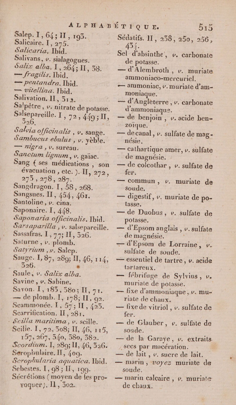 Salep. I,64;11, 193. Salicaire. I, ag, | . S'alicaria. Ibid. Salivans, v. sialagogues. Salix alba. I, 264 ; IT, 58. — fragilis. Xbid. ; — pentandra. Ibid. — Vitellina. Ibid. Salivation. II, 513. Salpêtre , v. nitrate de potasse. Salsepareille. I, 72; 449; II, 326. Salvia officinalis , v. sauge. Sambucus ebulus , v. yéble. — AIgTa , v, Sureau. Sanctum lignum , v. galac. Sang € ses médications ,) son évacuation , etc. ). II, 272, 273 , 278, 287. Sangdragon. 1,58, 268. Sangsues. II, 454, 46r. Santoline , v. cina. Saponaire. I, 448. Saponaria officinalis. Xbid. Sarsaparilla , v. salsepareille. Sassafras, [, 77; IT, 526. Saturne , v. plomb. Satyrium ,v. Salep. Sauge. EL, 87, 280; I, 46, 114, 326. - Saule, v. S'alix alba. Savine , v. Sabine. Savon. [,183, 580; IT, qe — de plomb. TI, 158; II, 02. Scammonée. , 57; IT, 423. Scarrification. IT, 28r. - $erlla maritima, v. scille. Scille. T, 92,308; IT, 46, 115, 157, 207, 540, 580, 582. Scordium. I, 280; 11, 46, 526. Serophulaire, IT, 409. . Scrophularia aquatica. Xbid. Sebestes. T, 98 ; IT, 199. Sécrétions (moyen de les pro- voquer), Il, 302. 515 Sédatifs. 11, 258, 250, 256, 451. Sel d’absinthe', v. carbonate de potasse. — d'Alembroth , v. muriate ammoniaco-mercuriel. — ammoniac, v. muriale d’am moniaque. | — d'Angleterre , v. carbonate d’ammoniaque. — de benjoin , v. acide ben- zoique. : — de canal, v. sulfate de mag- nésie, Re — Cathartique amer, v. sulfate de magnésie. | : — de colcothar , v. sulfate de fer. — Commun, #. muriate de soude. — digestif, v. muriate de po- tasse. — de Duobus, ». sulfate de potasse. — d’Epsom anglais , v. sulfate de magnésie. . —— d'Epsom de Lorraine, v. sulfate de sonde. — essentiel de tartre , v. acide larlareux. | — fébrifuge de Sylvius, v. muriate de potasse. — fixe d’'ammoniaque ,Ÿ. mu- riate de chaux. — fixe de vitriol , v. sulfate de fer. — de Glauber, v. sulfate de soude. — de la Garaÿe, v. extraits : SeCs par macération. — de lait, v. sucre de lait. — marin, voyez muriate de soude. | — marin calcaire , #. muriatæ de chaux.