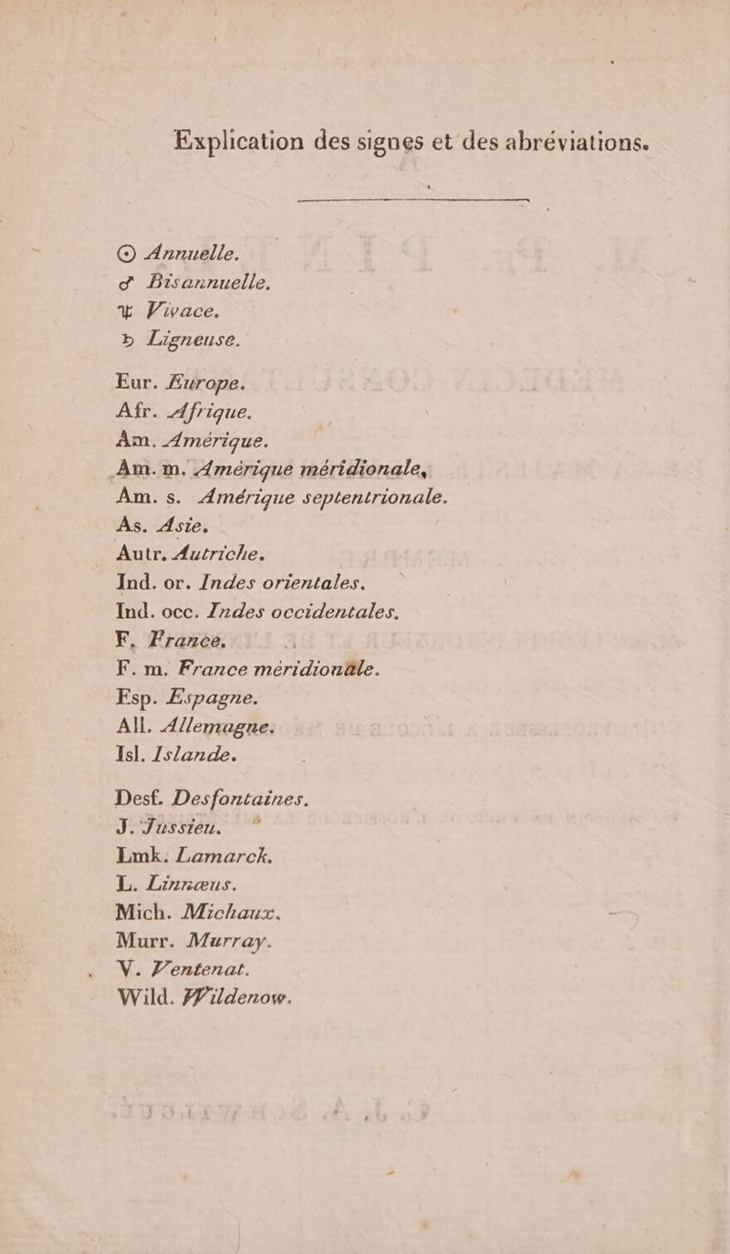 Explication des signes et des abréviations. © Annuelle. d Bisannuelle. % Vivace. » Ligneuse. Eur. Æ£wrope. Afr. Afrique. Am. Amérique. ÂAm.m. Amérique méridionale, Am.s. Amérique septentrionale. As. Asie. Autr. Autriche. Ind. or. /ndes orientales. Ind. occ. Zrdes occidentales. F. France, F. m. France méridionûle. Esp. Espagne. All. Allemagne. Is]. Zs/ande. Desf. Desfontaines. J. Jussieu. Lmk. Lamarck. L. Linnæus. Mich. Michaux. Murr. Murray. V. l’entenat. Wild. #ildenow.