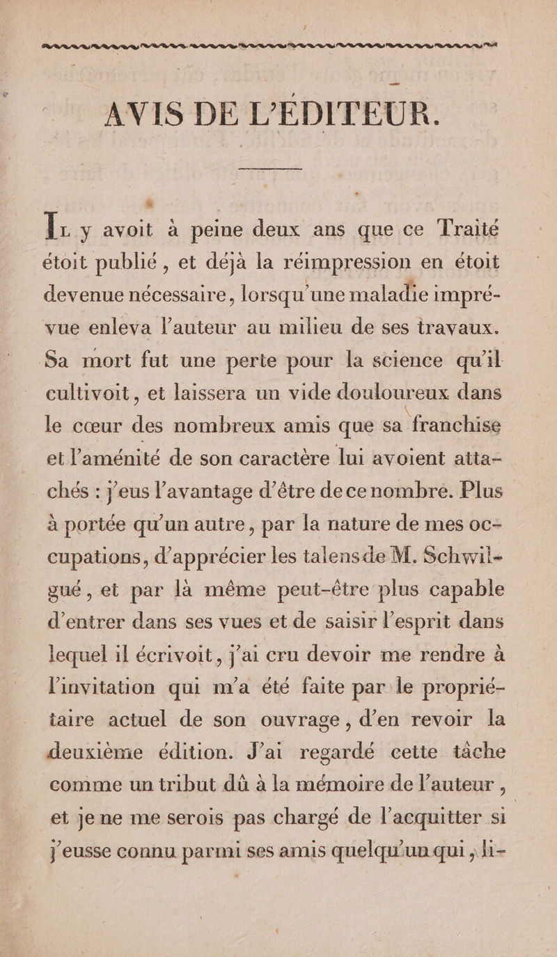 : # ls avoit à peine deux ans que ce Traité étoit publié, et déjà la réimpression en étoit devenue nécessaire, lorsqu'une maladie impré- vue enleva l’auteur au milieu de ses travaux. Sa mort fut une perte pour la science qu'il cultivoit , et laissera un vide douloureux dans le cœur des nombreux amis que sa franchise et l'aménité de son caractère lui avoient atta- _ chés : j’eus l'avantage d’être decenombre. Plus à portée qu'un autre, par la nature de mes oc- cupations, d'apprécier les talensde M. Schwil- gué, et par là même peut-être plus capable d'entrer dans ses vues et de saisir l'esprit dans lequel il écrivoit, j'ai cru devoir me rendre à l'invitation qui n'a été faite par le proprié- taire actuel de son ouvrage, d’en revoir la deuxième édition. Jai regardé cette tâche comme un tribut dû à la mémoire de l’auteur , et Je ne me serois pas chargé de l’acquitter si j'eusse connu parmi ses amis quelqu'un qui ; i-