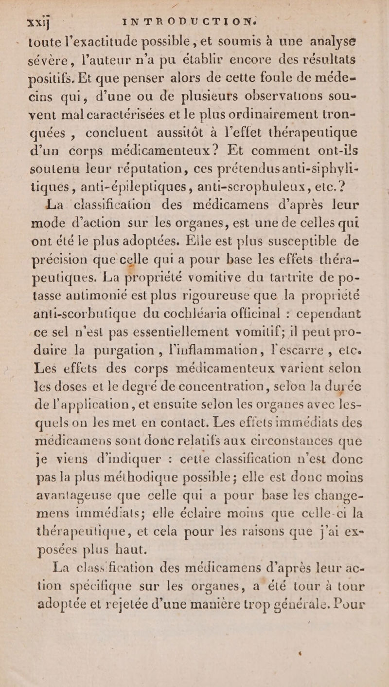 F xx] INTRODUCTION. toute l'exactitude possible , et soumis à une analyse sévère, l’auteur n’a pu établir encore des résultats positifs. Et que penser alors de cette foule de méde- cins qui, d’une ou de plusieurs observations sou- vent mal caractérisées et le plus ordinairement tron- quées , concluent aussitôt à l'effet thérapeutique d’un corps médicamenteux ? Et comment ont-ils soutenu leur réputation, ces prétendus anti-siphyli- tiques, anti-épileptiques, anti-scrophuleux, etc. ? La classification des médicamens d’après leur mode d’action sur les organes, est une de celles qui ont été le plus adoptées. Elle est plus susceptible de précision que celle qui a pour base les effets théra- peutiques. La propriété vomitive du tartrite de po- tasse aulimonié est plus rigoureuse que la propriété anli-scorbutique du cochléaria officinal : cependant ce sel n’est pas essentiellement vomilif; 1l peut pro- duire la purgation , l’inflammation, l'escarre , elce Les effets des corps médicamenteux varient selon les doses et le degré de concentration, selon la durée de l'application, et ensuite selon les organes avec les- quels on les met en contact. Les effets immédiats des médicamens sont donc relatifs aux circonstances que je viens d'indiquer : cette classification n’est donc pas la plus méthodique possible ; elle est donc moins avantageuse que celle qui a pour base les change- mens immédiats; elle éclaire moims que celle-ci la thérapeutique, et cela pour les raisons que j'ai ex- posées plus haut. La class fication des médicamens d’après leur ac- tion spécifique sur les organes, a été tour à tour adoptée et rejetée d’une manière trop générale. Pour