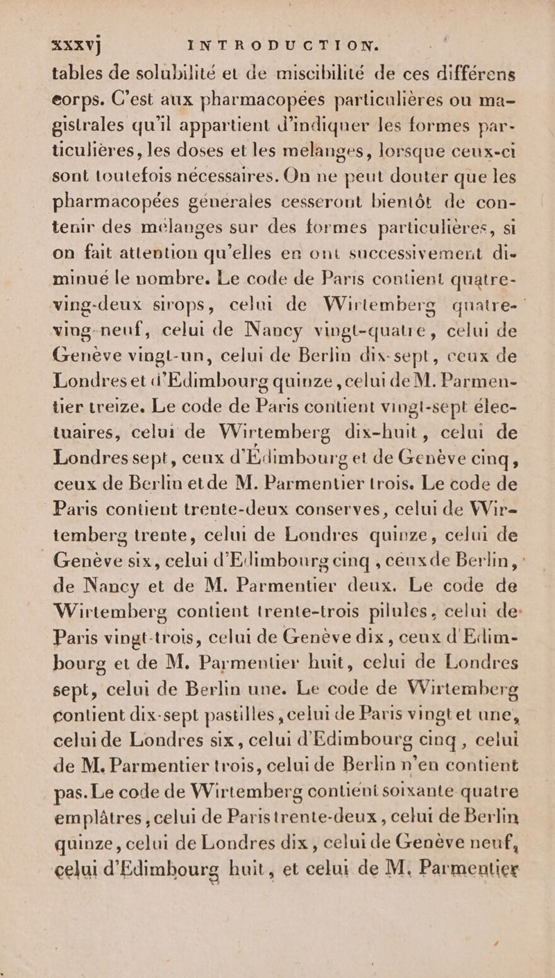 tables de solubilité et de miscibilité de ces différens eorps. C'est aux pharmacopées particulières ou ma- gistrales qu'il appartient d’indiqner les formes par- üculières, les doses et les melanges, lorsque ceux-ci sont toutefois nécessaires. On ne peut douter que les pharmacopées génerales cesseront bientôt de con- tenir des mélanges sur des formes particulières, si on fait attention qu’elles en ont successivement di- minué le nombre. Le code de Paris contient quatre- ving-deux sirops, celui de Wiritemberg quatre- ving-neuf, celui de Nancy vingt-quatre, celui de Genève vingt-un, celui de Berlin dix-sept, ceux de Londres et d'Edimmbourg quinze , celui de M. Parmen- tier treize. Le code de Paris contient vingt-sept élec- tuaires, celui de Wirtemberg dix-huit, celui de Londres sept, ceux d'Édimbourg et de Genève cinq, ceux de Berlin etde M. Parmentier trois. Le code de Paris contient trente-deux conserves, celui de Wir= temberg trente, celui de Londres quinze, celui de _ Genève six, celui d'Edimbourg cinq , ceuxde Berlin, : de Nancy et de M. Parmentier deux. Le code de Wirtemberg contient trente-trois pilules, celui de: Paris vingt-trois, celui de Genève dix, ceux d'Edim- bourg et de M. Parmentier huit, celui de Londres sept, celui de Berlin une. Le code de Wirtemberg contient dix-sept pastilles , celui de Paris vingtet une, celui de Londres six, celui d'Edimbourg anq, celui de M. Parmentier trois, celui de Berlin n’en contient pas. Le code de Wirtemberg contient soixante quatre emplâtres , celui de Paristrente-deux , celur de Berlin quinze, celui de Londres dix, celui de Genève neuf, celui d'Edimhourg huit, et celui de M. Parmentier