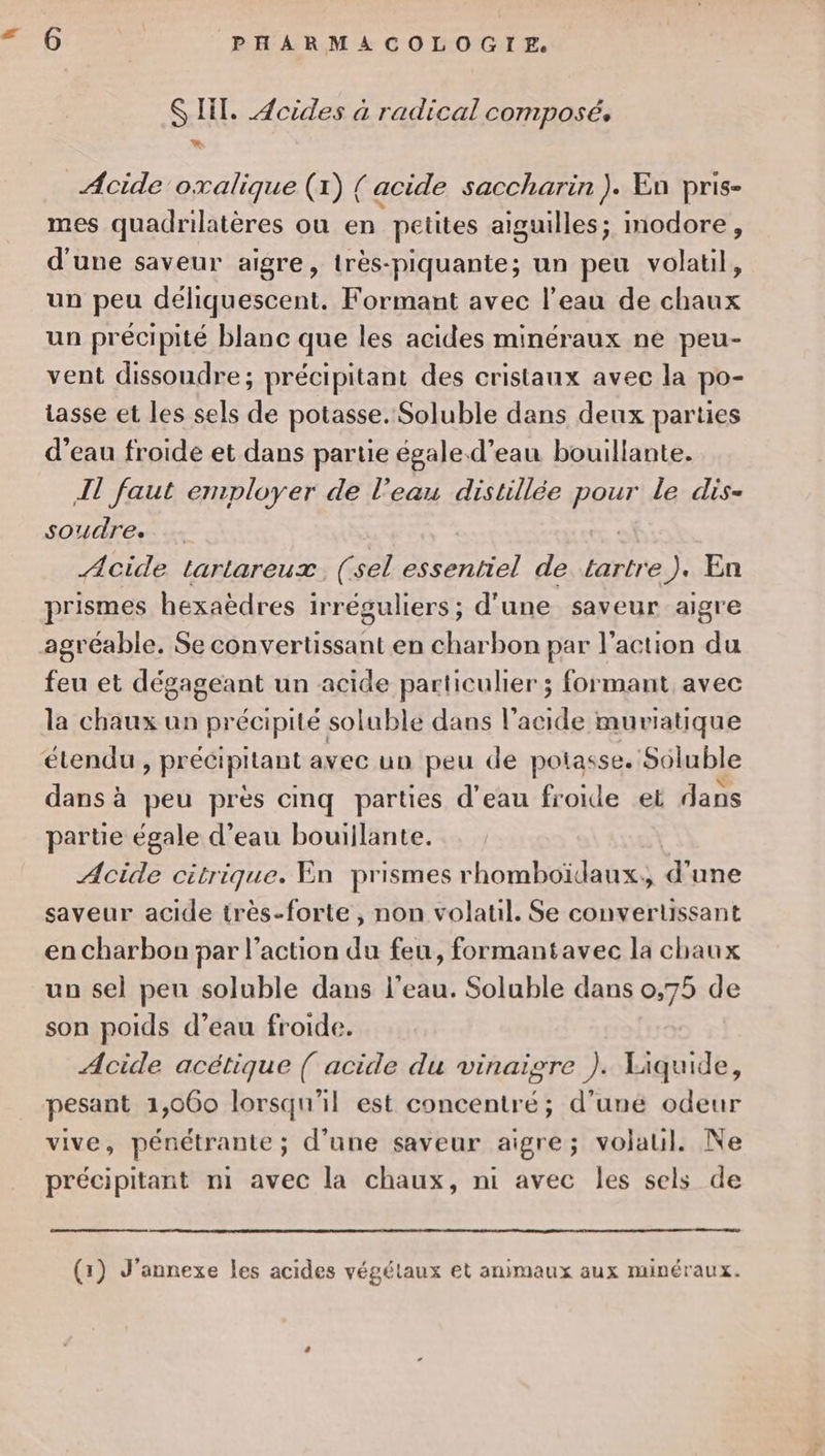 æ $ IT. Jcides à radical composé. Acide oxalique (1) { acide saccharin ). En pris- mes quadrilatères ou en petites aiguilles; modore, d'une saveur aigre, très-piquante; un peu volatil, un peu déliquescent. Formant avec l’eau de chaux un précipité blanc que les acides minéraux ne peu- vent dissoudre; précipitant des cristaux avec la po- tasse et les sels de potasse. Soluble dans deux parties d’eau froide et dans partie égale. d’eau bouillante. IT faut employer de l’eau distillée pour le dis- SOUÜTE». | Acide tartareux, (sel essentiel de tartre), En prismes hexaëèdres irréguliers; d'une saveur aigre agréable. Se convertissant en charbon par l’action du feu et dégageant un acide particulier ; formant avec la chaux un précipité soluble dans l'acide muriatique étendu , précipitant avec un peu de potasse. Soluble dans à peu près cmq parties d’eau froide et dans parte égale d’eau bouillante. Acide citrique. En prismes rhomboïdaux., d'une saveur acide très-forte , non volatil. Se convertissant en charbon par l’action du feu, formantavec la chaux un sel pen soluble dans l’eau. Soluble dans 0,75 de son poids d’eau froide. Acide acétique ( acide du vinaigre ). Liquide, pesant 1,060 lorsqu'il est concentré; d’uné odeur vive, pénétrante; d’une saveur aigre; volaul. Ne précipitant mi avec la chaux, ni avec les sels de (1) J’annexe les acides végétaux et animaux aux minéraux.