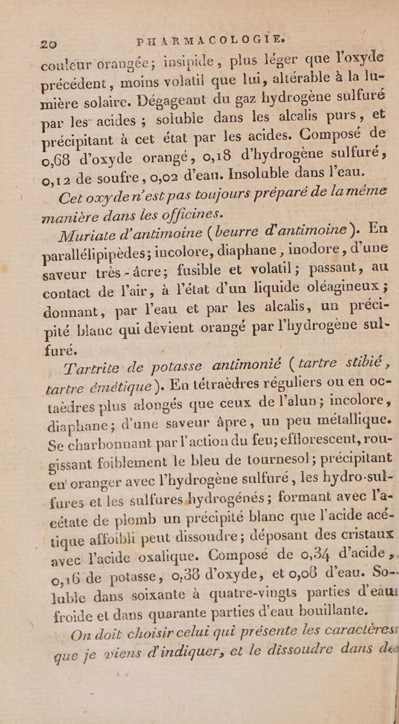 couleur orangée; insipide, plus léger que l'oxyde précédent, moins volatil que lui, altérable à la lu- mière solaire. Dégageant du gaz hydrogène sulfuré par les’ acides ; solubie dans les alcalis purs, et précipitant à cet état par les acides. Composé de 0.68 d'oxyde orangé, 0,15 d'hydrogène sulfuré ; 0,12 de soufre , 0,02 d'eau. Insoluble dans l’eau. Cetoxydern'estpas toujours préparé de la même manière dans les officines. Muriate d’antimoine (beurre d'antimoine ). En parallélipipèdes ; incolore, diaphane , inodore, d’une saveur très-âcre; fusible et volatil; passant, au contact de l'air, à l’état d’un liquide oléagmeux ; donnant, par l’eau et par les alcalis, un préci- pité blanc qui devient orangé par l'hydrogène sui- fure. | _ Tartrite de potasse anlimonié (tartre stibié , tartre érnétique ). En tétraèdres réguliers ou en oc- taèdres plus alongés que ceux de l’alun; incolore, diaphane ; d’une saveur âpre, un peu métallique. Se charbonnant par l action du feu; efflorescent, rou- gissant foiblement le bleu de tournesol; précipitant en! oranger avec l'hydrogène sulfuré , les hydro-sul- £ures et les sulfureshydrogénés ; formant avec l’a- eétate de plomb un précipité blanc que l'acide acé- tique affoibli peut dissoudre ; déposant des cristaux avec l'acide oxalique. Composé de 0,34 d’acide ,, 0,16 de potasse, 0,38 d'oxyde, et o,oB d’eau. So-- luble dans soixante à quatre-vingls parties d'eau: froide et dans quarante parties d’eau bouillante. On doit choisir celui qui présente les caracléress que je viens d'indiquer, et le dissoudre dans de |