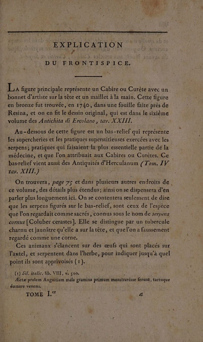“EXPLICATION AR TR DU FRONTISPICE. LA figure principale représente un Cabire ou Curète avec un bonnet d’artiste sur la tête et un maïllet à la main. Cette figure en bronze fut trouvée, en 1740, dans une fouille faite près de Resina, et on en fit Le dessin original, qui est dans le sixième volume des Antichita di Ercolano, tav. X XIII, Au-dessous de cette figure est un bas-relief qui représente les supercheries et les pratiques superstitieuses exercées avec Îles . serpens; pratiques qui faisaient la plus essentielle partie dé la médecine, et que l’on attribuait aux Cabires ou Curètes. Ce bas-relief vient aussi des MELLE d Herculanum (Tom. I V. tay. XTIT, ) | On trouvera, page 7$ et dans plusieurs autres endroits de, ce volume, des détails plus étendus; aïnsi on se dispensera d’en parler plus longuement ici. On se contentera seulement de dire que les serpens figurés sur le bas-relief, sont ceux de lespèce que l’on regardait comme sacrés, connus sous le nom de serpens cornus [Coluber cerastes]. Elle se distingue par un tubercule charnu et jaunätre qu’ elle a sur la tête, et que l’on a faussement regardé comme une corne, Ces animaux s’élancent sur des œufs qui sont piacés sux l'autel, et serpentent dans l’herbe, pour none jusqu’à quel point ils sont apprioisés (x) (Siliaria HE NILE 56e, Æetæ prolem Anguitiam mala gramina primum monstravisse ferunt, tactuque … domare venena. :