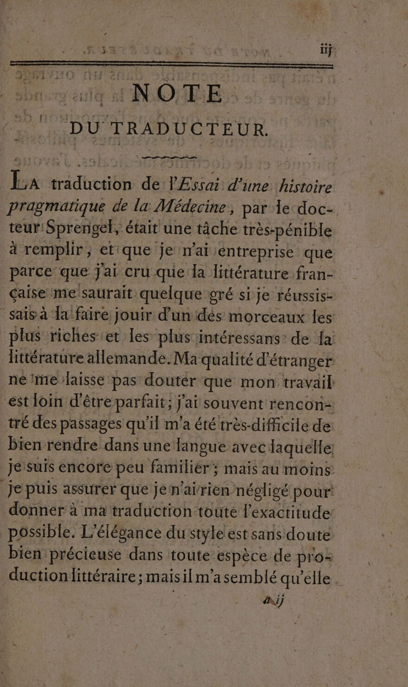NS ANA R. pragmatique de la: Médecine, par le doc- teur: Sprengel, était une tâche très-pénible à remplir, etique je n'ai entreprise que parce que Jai cru que da littérature fran- çaise me saurait quelque g gré si Je réussis- sais à da faire jouir d'un dés morceaux Îles littérature allemande. Ma qualité d'étranger né imelaisse pas doutér que mon travail: ést loin d'être parfait; j'ai souvent rencon= tré des passages qu'il m'a été très-difficile de bien rendre dans une langue avec laquelle. Je suis encore peu familier; mais au moins: je puis assurer que jén'airien négligé pour: donner à ma traduction toute l'exactitude possible. L'élésance du style est sans doute bien précieuse dans toute espèce de pro: ductionlittéraire; mais il m'asemblé qu'elle . Ai) +