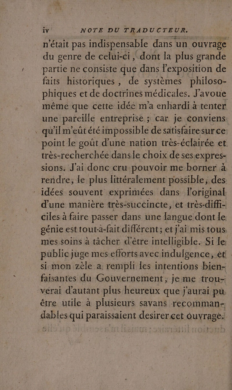 était pas indispensable dans un ouvrage . genre de celui-ci, dont la plus grande partie ne consiste que dans l'exposition de faits historiques, de systèmes philoso- phiques et de doctrines médicales. J'avoue même que cette idée ma enhardi à tenter une pareille entreprise ; Car je conviens. qu'ilmeütété impossible de satisfairesur ce très-recherchée danse choix de sesexpres- sions. J'ai donc cru pouvoir me borner à rendre, le plus littéralement possible, des d'une manière très-succincte, et très-diffi- ciles à faire passer dans une langue dont le génie est tout-a-fait différent; et j'ai mis tous. mes soins à tâcher d'être intelligible. Si le: si mon zèle a, rempli les intentions bien- faisantes du Gouvernement; jeme trou- être utile à plusieurs savans recomman- ?