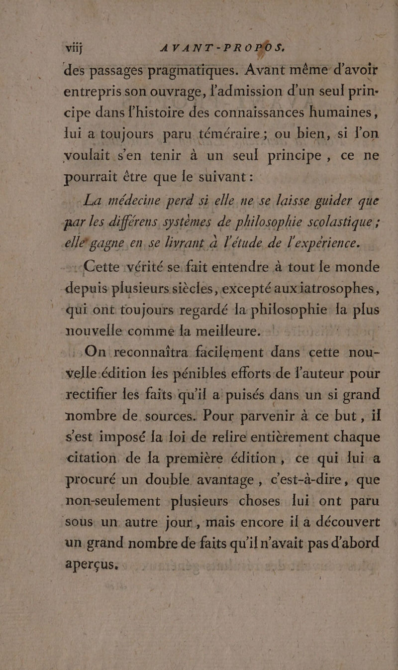 des passages pragmatiques. Avant même d’avoir entrepris son ouvrage, l'admission d'un seul prin- cipe dans l’histoire des connaissances humaines, lui a toujours paru téméraire ; ou bien, si l'on voulait sen tenir à un seul principe, ce ne pourrait être que le suivant : La médecine perd si elle ne se laisse guider que mar les différens. systèmes de philosophie scolastique ; el gagne en. se livrant à l'étude de l'expérience. -Gette vérité se fait entendre à tout le monde depuis plusieurs siècles, exceptéauxiatrosophes, qui ont toujours regardé la philosophie a Fu nouvelle comme la meilleure. | On reconnaîtra facilement dans cette nou- velle édition les pénibles efforts-de l’auteur pour rectifier les faits qu’il a puisés dans un si grand nombre de sources. Pour parvenir à ce but , ïl sest imposé la loi de relire entièrement chaque citation de la première édition, ce qui lui a procuré un double avantage, c'est-à-dire, que non-seulement plusieurs choses lui ont paru sous: un autre jour, mais encore il à découvert un grand nombre de faits qu’il n'avait pas d'abord aperçus.