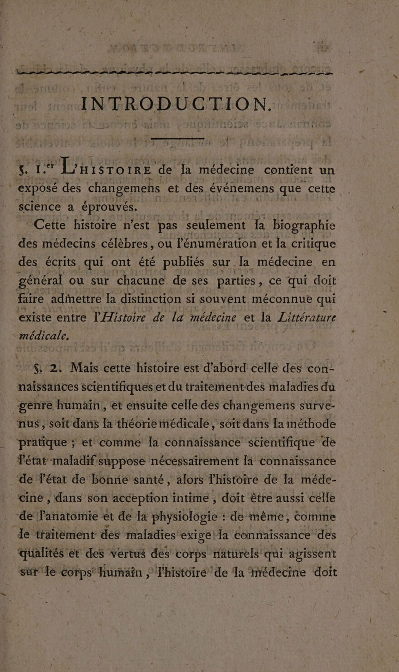 A4. RE, FE : : Re dir es $ En ne rte INTRODUCTION. Abe EC dv UT 4 A 27 sr SR 2 Fi “il | 1 : io » i ARS RUE DR AE LÉ MER TA i “Cette histoire n’est pas seulement fa biographie des médecins célèbres, ou l'énumération et la critique des écrits qui ont été publiés sur [a médecine en faire adettre la distinction si souvent méconnue qui La N 2 Mais cette histoire est d’abord celle des con- naissances scientifiques et du traitementdes maladies du “genre | ‘humain, et ensuite celle dés changements surve- nus , soit dans la théorie médicale , soît dans [a méthode _‘de Tétat de Bonne santé , alors Thistoire de la méde- cine , dans son acception intime ; doit être aussi celle -de l'anatomie ét de a physiologie : de même, Comme ‘Je traitement des maladies exige | Ja connaissance des qualités et des vertus des corps naturels qui agissent sür4e Corps’ hurnätn l'histoiré de Ja médecine doit