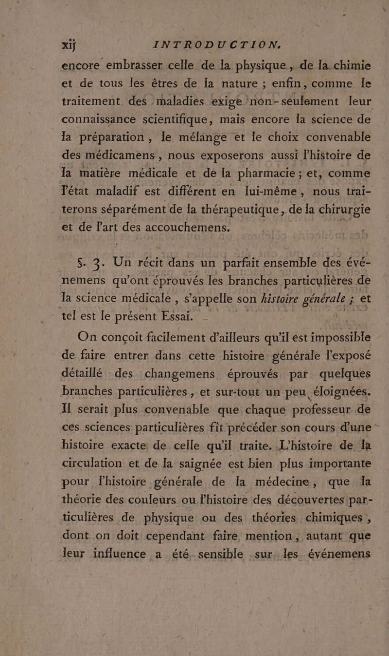 encore embrasser celle de la physique, de la. chimie et de tous les êtres de la nature ; enfin, comme le traitement. des maladies ‘exige /non- seulement leur connaissance scientifique, mais encore Îa science de la préparation , le mélange et le choïx convenable des médicamens , nous exposerons aussi l’histoire de la matière médicale et dé Ia pharmacie ; et, comme l'état maladif est différent en lui-même, nous trai- terons séparément de la thérapeutique, de la chirurgie et de l'art des accouchement. f LE $. 3. Un récit dans un parfait ensemble Fe évé- nemens qu'ont éprouvés les branches particulières de la science médicale, s'appelle son histoire générale ; $ et tel est le présent Essai. | Ja On conçoit facilement d’ailleurs qu'il est impossible de faire entrer dans cette histoire: générale l'exposé détatilé : des changemens éprouvés par quelques branches particulières, et sur:tout un peu. éloignées. Il serait plus convenable que chaque professeur de ces sciences particulières fit précéder son cours d’une - histoire exacte, de celle qu'il traite. L'histoire de Ia circulation et de Ia saignée est bien plus importante pour lhistoire générale de Ia médecine, que la théorie des couleurs ou l’histoire des découvertes par- ticulières de physique ou des théories chimiques , dont on doit cependant faire mention, autant que leur influence a été sensible .sur. Îles. événemens