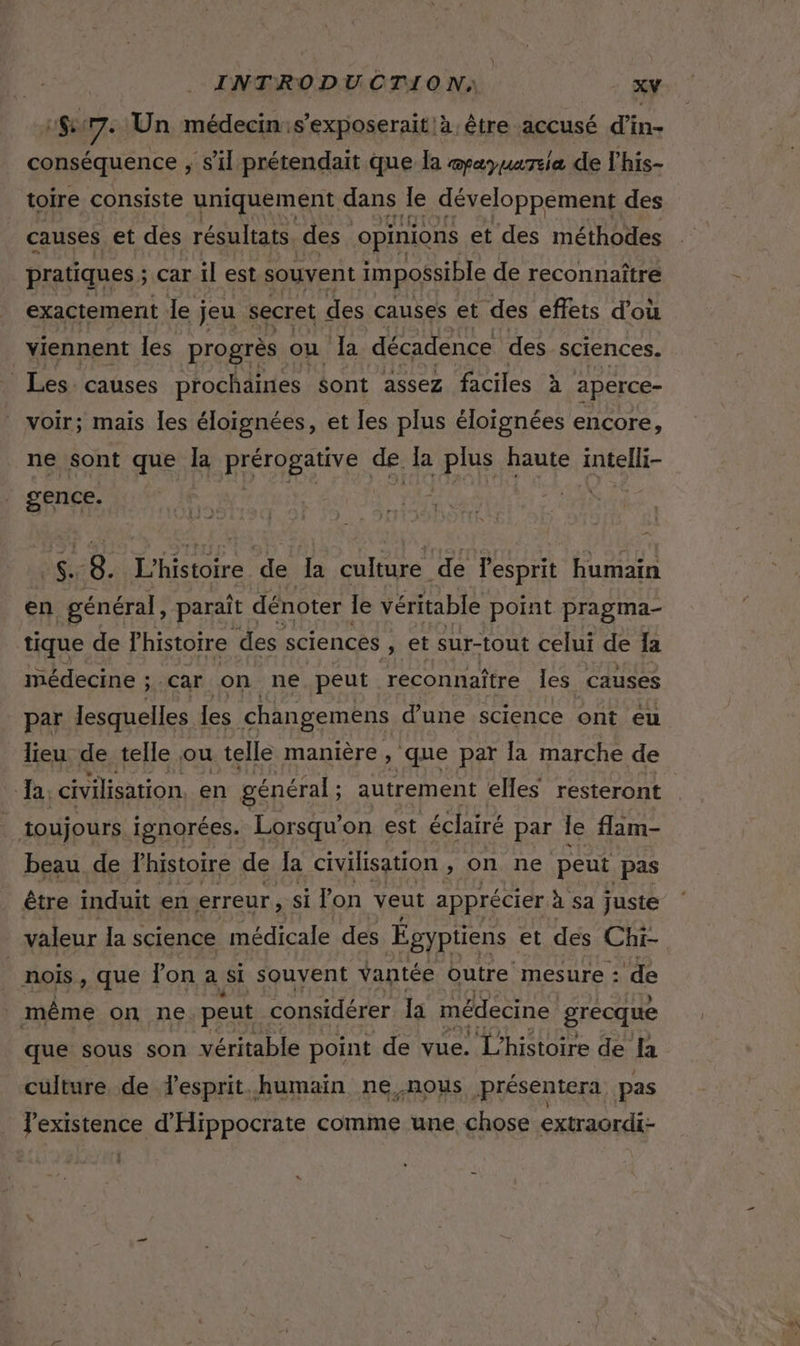 1 7: Un médecin:s’exposerait!à, être accusé d'in- conséquence ;, s’il prétendait que la @payuareia de l'his- toire consiste uniquement dans Je développement des causes et des résultats des opinions et des méthodes pratiques ; car il est souvent impossible de reconnaître exactement le j jeu secret des causes et des effets d’où viennent les progrès. ou Ja décadence des sciences. Les. causes prochaines Sont assez faciles à aperce- voir; mais les éloignées, et les plus éloignées encore, ne sont que Îa FRERES de. la plus haute intelli- gence. Ste Re 8. En JE la culture de l'esprit humain en général, paraît « dénoter le véritable point pragma- tique de l'histoire des sciences , @t sur-tout celui de la médecine ; 5 Car on ne peut reconnaître les causes par lesquelles les changemèns d'une science ont eu Ja. civilisation, en général ; autrement elles resteront toujours ignorées. Lorsqu'on est éclairé par le flam- beau de lhistoire de la civilisation , on ne peut pas être induit en erreur, si fon veut apprécier à sa juste valeur la science médicale des Égyptiens et des Chi- | nois, que Jon a si souvent vantée outre mesure : de même on ne peut considérer la médecine grecque que sous son véritable point de vue. L'histoire de la culture de lesprit.humain ne nous présentera pas Jexistence d'Hippocrate comme une chose extraordi-