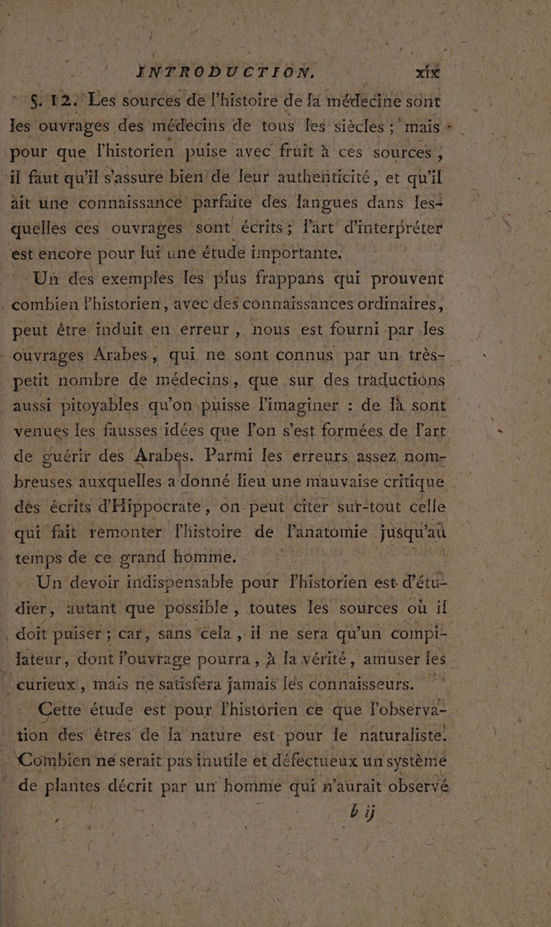 S. 12: ‘Les sources de l’histoire de a médecine sont pour que Phistoren puise avec fruit à'ces sources’ ; il faut qu ‘1 s s'assure bien de Jeur autheñticité , et qu il quelles ces ouvrages sont écrits; Part d'interpréter est encore pour fut une étude importante, Un des exemples Tes plus frappans qui prouvent peut être induit en erreur, nous est fourni par les petit nombre de médecins, que sur des traductions € de guérir des Arabes. Parmi les erreurs assez nom- breuses auxquelles a donné lieu une mauvaise critique dés écrits d'Hippocrate , On peut citer sur-tout celle qui fait remonter lhistoire de LAAPRIE jusqu'au temps de ce. grand homme. | Un devoir indispensable pour lhistorien est d'étu dier, autant que possible , toutes les sources où il doit puiser ; Car, sans cela , H ne sera qu’ un compi- lateur, dont l'ouvrage pourra , À fa vérité, amuser les Cette étude est pour l'historien ce que l'observa- de *pIANtss décrit par un homme qui n'aurait observé Sec, ÿ : “Ru