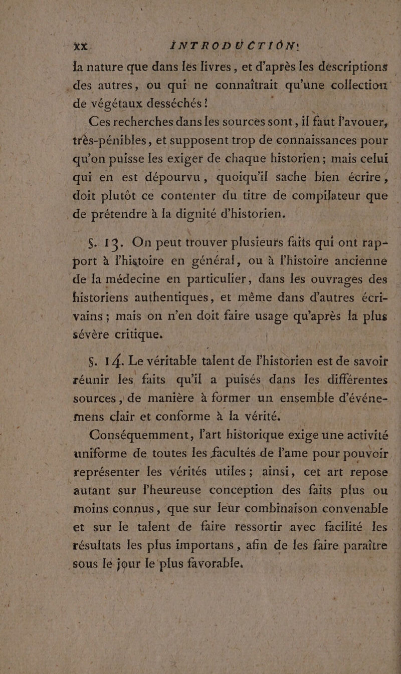 la nature que dans les livres, et d’après les déscriptions .des autres, où qui ne connaîtrait qu’une collection de végétaux desséchés ! Ces recherches dans les sources sont, il faut l'avouer, très-pénibles, et supposent trop de connaissances pour qu'on puisse les exiger de chaque historien; mais celui qui en est dépourvu , quoiqu'il sache bien écrire, R doit plutôt ce contenter du titre de compilateur que de prétendre à la He d'historien. GS 13. On peut trouver plusieurs faits qui ont rap- port à l’histoire en général, ou à l'histoire ancienne de Ia médecine en particulier, dans les ouvrages des historiens authentiques, et même dans d’autres écri- vains ; mais on n’en doit faire usage qu'après la plus sévère critique. | $. 14. Le véritable talent de l'historien est de savoir réunir les faits qu'il a puisés dans les différentes | sources , de manière à former un ensemble d’événe- mens clair et conforme à la vérité. Conséquemment, l'art historique exige une activité uniforme de toutes les facultés de lame pour pouvoir représenter Îles vérités utiles ; ainsi, cet art repose autant sur lheureuse conception des faits plus ou. moins connus, que sur leur combinaison convenable résultats les plus importans, afin de les faire paraître sous Îe jour le‘plus favorable, 4