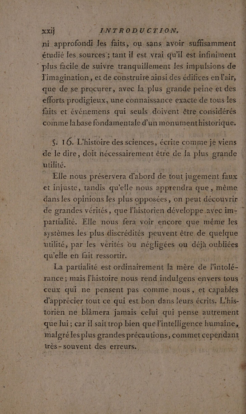 ” XxIÿ 2° INTRODUCTION. étudié les sources; tant if est vrai qu’il est infiniment Timagination, et de construiré ainsi des édifices en l'air, que de se procurer, avec la plus grande peine et dés efforts prodigieux, une connaissance exacte de tous les faits et événemens qui seuls doivent être considérés comme labase fondamentale d’un monumenthistorique. Ki 16. L'histoire des sciences, écrite comme je viens de le dire, doit nécessairement être de la plus grande utHité. LÀ ee | Elle nous préserver d'abord de tout jugement faux de grandes vérités, que l'historien développe. avec im- partialité. Elle nous fera voir encore que même les systèmes les plus Hiscrédités peuvent être de quelque utilité, par les vérités ou népligées ou déjà oubliées qu'elle en fait ressortir. La partialité est ordinairement la mère de l'intolé- rance ; MAIS l'histoire nous rend indulgens envers tous d'apprécier tout ce qui est. bon dans ! ieurs écrits. L'his- torien ne blâmera jamais celui qui pense autrement que Jui; car il sait trop bien quel intelligence humaine, malgré les plus grandes précautions, commet cependant à n %_ ob.
