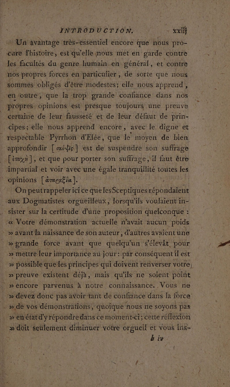 ENRRODO CT LION. N. .- rit + Un avahtage très-essentiel encore que nous pro- les facultés du genre humain en général, et contre nos propres forces en particulier, de sorte que nous sommes obligés d’être modestes; elle nous apprend, “en ‘outré, que la . ‘trop grande confiance dans nos propres opinions -est présque toujours une preuve certaime de leur fausseté et de leur défaut de prin- cipes; elle nous apprend ‘encore, avec le, digne et approfondir [ati] ‘est de suspéndre $on suffrage opinions [aresËia QE ro : Onpeutrappelericice que les Sceptiques répondaïent aux Dogmatistes orguüetlleux , Jorsqu ils voulaient 1 in- sister sur la certitude d’une proposition quelconque : «&amp; Votre démonstration ‘actuelle n'avait aucun poids &gt; méttre leur i importance au jour: par conséquent 1 est » preuve existent déjà, mais qu'ils ne soient point p* » de vos démonstrations, quoïque nous rie Soyons pas 2 doit *cnlement diminuer votre orgueil ét VOUS ins