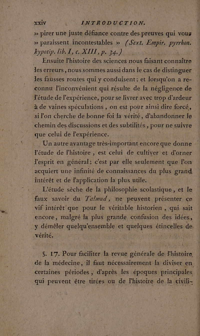 &gt;» pirer une juste défiance contre des preuves qui vous » paraissent incontestables » {Sext, Empir. pyrrhon. hypotip. lib, I, c. XIII, p.. 34.) | . Ensuite l’histoire des sciences nous Eee RATE 2 les erreurs , nous sommes aussi dans le cas de distinguer Tes fausses routes qui y conduisent; et lorsqu'on a re- connu l'inconvénient qui résulte de la négligence de Tétude de l'expérience, pour se livrer avec trop d'ardeur à de vaines spéculations , on est pour aïnsi dire forcé, si l'on cherche de bonne foi la vérité, d'abandonner le chemin des discussions et des subtilités , pour ne suivre \ que celui de expérience. ’étude de Fhistoire , est celui de cultiver ‘et d’orner lesprit en général; c'est par elle seulement que lon acquiert une infinité de connaissances du plus grand intérêt et de Papplication Ia plus utile. L'étude sèche de la philosophie scolastique, et le faux savoir du 7a/mud, ne peuvent présenter ce vif intérêt que pour le véritable historien , qui sait encore, malgré la plus grande confusion des idées, y démêler RE ensemble et quelques CHRCRNES de. vérité. ul $. 17. Pour faciliter la revue générale de Yhistoire de Ia médecine, ‘il faut nécessairement la diviser. en certaines périodes , d’après les époques principales qui peuvent être tirées ou de lhistoite de la ,erili-