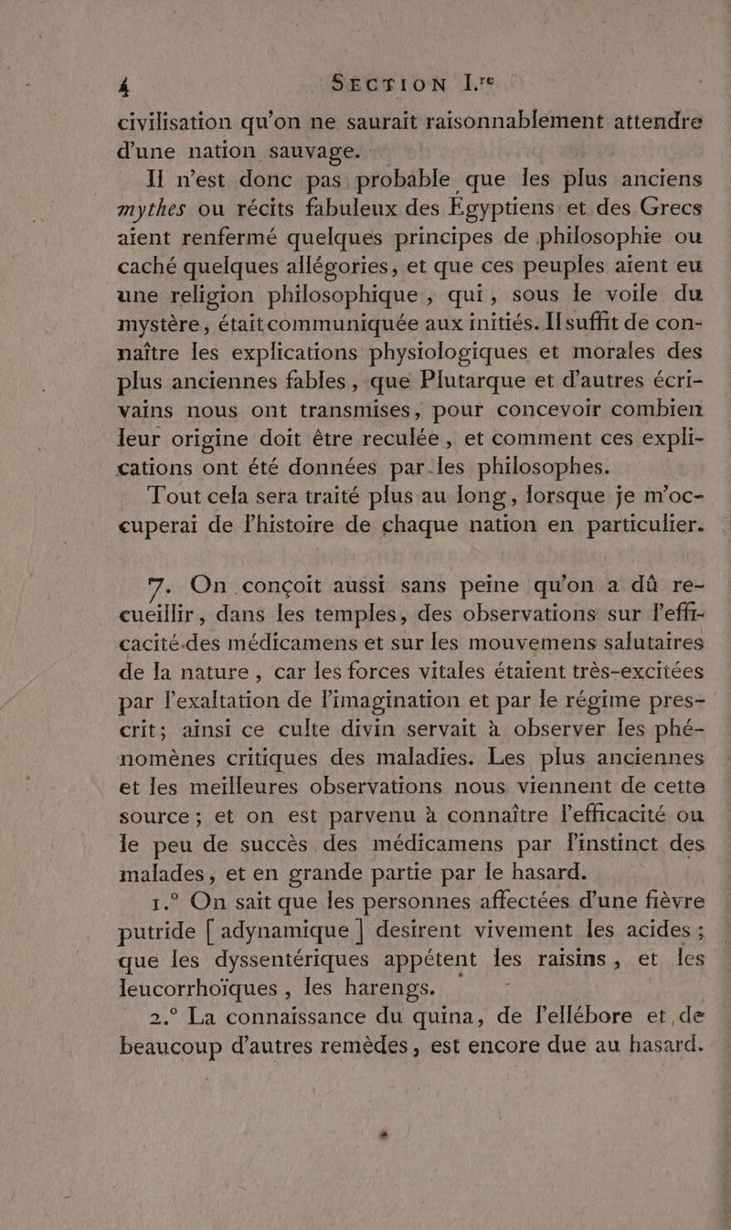 civilisation qu’on ne saurait raisonnablement attendre d'une nation sauvage. II n’est donc pas probable que les plus anciens mythes ou récits fabuleux des Égyptiens et des Grecs aient renfermé quelques principes de philosophie ou caché quelques allégories, et que ces peuples aïent eu une religion philosophique &gt; qui, sous le voile du mystère, étaitcommuniquée aux initiés. [suffit de con- naître les explications physiologiques et morales des plus anciennes fables, que Plutarque et d'autres écri- vains nous ont transmises, pour concevoir combien leur origine doit être reculée, et comment ces expli- cations ont été données parles philosophes. Tout cela sera traité plus au long , lorsque je m’oc- cuperai de l’histoire de chaque nation en particulier. . On conçoit aussi sans peine qu'on a dû re- cueillir, dans les temples, des observations sur leff- cacité.des médicamens et sur les mouvemens salutaires de la nature, car les forces vitales étaient très-exciiées par lexaltation de Pimagination et par le régime pres- crit; ainsi ce culte divin servait à observer les phé- nomènes critiques des maladies. Les plus anciennes et les meilleures observations nous viennent de cette source; et on est parvenu à connaître l'efficacité ou le peu de succès des médicamens par Finstinct des malades, et en grande partie par le hasard. 1.° On sait que les personnes affectées d’une fièvre putride [ adynamique | desirent vivement les acides ; que les dyssentériques appétent les raisins, et les leucorrhoïques , les harengs. ; 2.° La connaissance du quina, de lellébore et de beaucoup d’autres remèdes, est encore due au hasard.