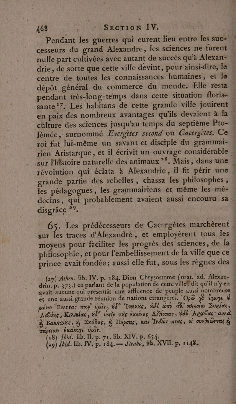 Pendant les guerres qui eurent lieu entre les suc= cesseurs du grand Alexandre, les sciences ne furent nulle part cultivées avec autant de succès qu’à Alexan- drie, de sorte que cette ville devint, pour ainsi-diré, le centre de toutes les connaissances humaines, et le ; dépôt général du commerce du monde. Ælle resta pendant très-long-temps dans cette situation floris- sante *7. Les habitans de cette grande ville jouirent en paix des nombreux avantages qu'ils devaient à la chlture des sciences jusqu’au temps du septième Pto- lémée, surnommé Ævergètes second ou Cacerottes, Ce roi fut lui-même un savant et disciple du grammai- rien Aristarque, et il écrivit un ouvrage considérable sur l'Histoire naturelle des animaux °°. Mais, dans une révolution qui éclata à Alexandrie, ïl fit périr une grande partie des rebelles , chassa les philosophes, les pédagogues, les grammairiens et même les mé- decins, qui probablement avaient aussi encouru 52. disgräce °?. | 65 . Les prédécesseurs de Cacergètes marchèrent sur les traces d'Alexandre, et employèrent tous Îes moyens pour faciliter les progrès des sciences, de la philosophie , et pour l’embellissement de la ville que ce prince avait fondée ; aussi elle fut, sous les règnes des (27) Athen. lib. IV. p. 184. Dion Chrysostome (orat. ad. Alexan- drin. p. 373.) en parlant de la population de cette villéÿ dit qu'il n'yen avait aucune qui présentit une affluence de peuple aussi nombreuse, et une aussi grande réunion de nations étrangères, ‘Opo À Éyoy Ÿ$ juëvo EMMYec ap Vi, 8 Tune, #dé dm À mAnaov Sveius, AMQUne, Koumias, 89° ump Têç éneives Aifiorme, édè ‘AeaGac* admet. à BaxTeise Ÿ Sauve, à Ilépos, xai Tyduy mas, oi UV GYTU % 7apéioY ÉNASOTE UT. (28) Jid. lib. IE p. 7r. lib. XIV. p. 654. (29) Jbid. lib. IV, p. 184.— Sirabo, lib. XVIL p. 1148.