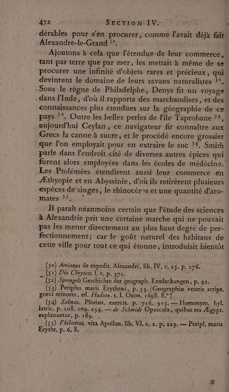 Alexandre-le-Grand °°. Pire Ajoutons à cela que l'étendue de leur commerce, tant par terre que par mer, les mettait à même de se. procurer une infinité d'objets rares et précieux, qui devinrent le domaine de leurs savans naturalistes 5. connaissances plus étendues sur la géographie de ce aujourd’hui Ceylan, ce navigateur fit: connaître aux Grecs Ia canne à sucre, et le procédé encore grossier: que l'on employait pour en extraire le suc 4. Smith parle dans l'endroit cité de diverses autres épices qui Les Ptolémées étendirent aussi leur commercé en Æthyopie et en Abyssinie, d’où ils retirèrent plusieurs | espèces dé singes, le rhinocérns et une quantité d’aro- mates 7 | | JT paraît néanmoins certain que l'étude des sciences pas les mener directement au plus haut degré de per- fectionnement; car le goût naturel des habitans de cette ville pour tout ce qui étonne, introduisit bientôt 4 À (So) Arrianus de expedit, Alexandri, lib. IV. c. 25. p. 276, (s1) Dio Chrysost 1. c. p. 372. AS Can dE (52) Sprengels Geschichte der geograph. Entdeckungen, p.92. , (53) Periplus maris Erythræi, p. 53. (Geographiæ veteris script. græci minores, ed. Hudson. t. I. Oxon. 1698. 8.) (54) Salmas. Plinian, exercit. P. 716. 915. — Homonym. hyl, Xatric. p. 108. 109. 254. — de Schmidt Opuscula, quibus res Ægypt. explanantur, p. 180. ; (55) Philostrat, vita Apollon. lib, VI. c. 2. P+ 229. ur Peripl, maris Erythr, p. 6, 8 | Ç _ Li