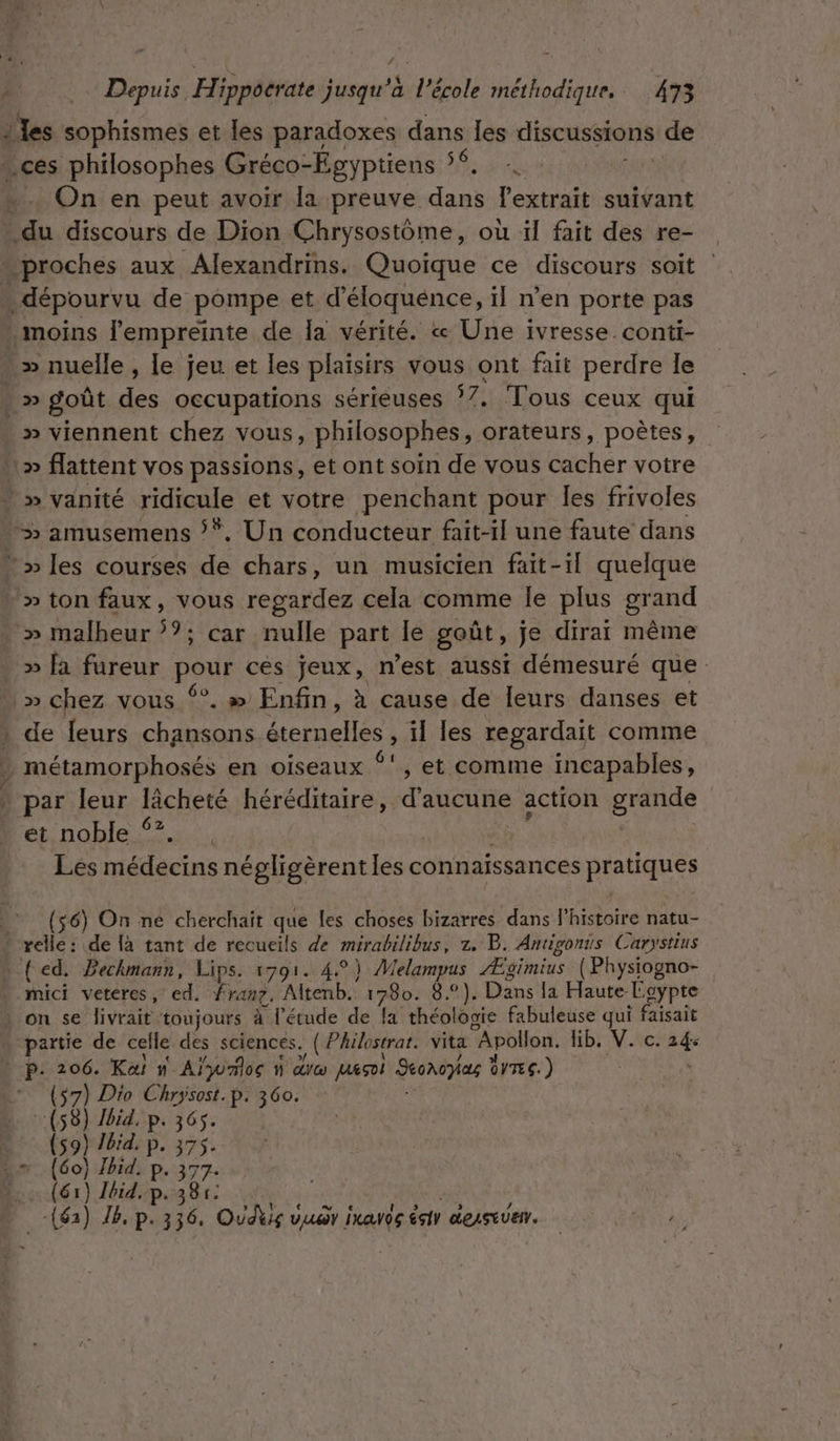 … les sophismes et les paradoxes dans les discussions de On en peut avoir [a preuve nn l'extrait suivant » viennent chez vous, philosophes, orateurs, poètes, » malheur ?; car nulle part le goût, je dirai même » fa fureur pour ces jeux, n’est aussi démesuré que de leurs chansons REP , il les regardait comme métamorphosés en oiseaux {et comme incapables, par leur lâcheté héréditaire, d'aucune action gntice et noble ‘?, Lés médecins négligèrent PA connaissances pratiques ($6) On ne cherchait que es choses bizarres dans l'histoire natu- mici veteres, ed. fran. Altenb. 1780. 8°). Dans la Haute: Egypte on se livrait toujours à l'étude de fa théologie fabuleuse qui faisait partie de celle des sciences. , ( Philostrat. vita “Apollon. hb; V.ic: 24: | P: 206. Kai n_Ajyvmlos à dre Jueçoi Seonopas OVTES.) (57) Dio Chrysost.p. 360. (58) Jid, p. 365. (59) Jbid. p. 375$. } (61) Jbid, p. 381: -(62) JB, p.336, Oui vuar ixavds sir deAstUer. | ER