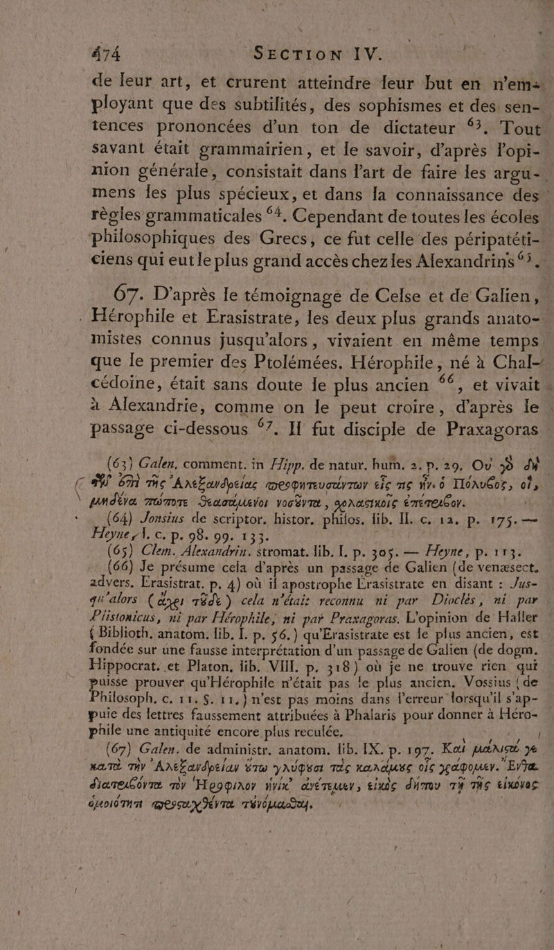 de leur art, et crurent atteindre 1eur but en n’em&gt; ployant que des subtilités, des sophismes et des sen- tences prononcées d’un ton de dictateur ‘3. Tout savant était grammairien, et le savoir, d’après lopi- : nion générale, consistait dans l'art de faire les argu-. mens Îes plus spécieux, et dans la connaissance des règles grammaticales ‘4. Cependant de toutes les écoles philosophiques des Grecs, ce fut celle des péripatéti-. ciens qui eut le plus grand accès chezles Alexandrins 5. ÜT7. D’après le témoignage de Celse et de Galien, | . Hérophile et Erasistrate, les deux plus grands anato- mistes connus jusqu'alors, vivaient en même temps. que le premier des Piolémées. Hérophile, né à Chal- cédoine, était sans doute Île plus ancien 66, et vivait à Alexandrie, comme on le peut croire, d’après le passage ci-dessous 67, II fut disciple de Praxagoras (63) Galen. comment. in Hipp. de natur. hum. 2. p.29, Ov » M. CS En mc AnEcdpelus mesqureucuyrer tic mg wr. 0 IIOAvGOS, os \ gndbra mumor Scacdusor vocèvre, SOARSINOÏG ÉTETELGON. ‘ (64) Jonsius de scriptor. histor, philos. lib. IL c. 12. p. 175. — Heyne A, ©. p. 98. 99. 133. a (65) Clem. Alexandrin. stromat. lib. L. p. 305. — Heyne, p.113. (66) Je présume cela d’après un passage de Galien (de venæsect, advers. Crasistrat. p. 4) où il apostrophe Érasistrate en disant : Jus- qi: alors ( ayei TédY ) cela n'étais reconnu ni par Diocles, ni par _ Piistonicus, ni par Hérophile, ni par Praxagoras. L'opinion de Haller { Biblioth. anatom. lib. [. p. 56.) qu'Érasistrate est PS ancien, est fondée sur une fausse interprétation d’un passage de alien (de dogm. Hippocrat. et Platon. lib. VII p. 318) où je ne trouve rien qui puisse prouver qu'Hérophile n’était pas le plus ancien. Vossius | de Philosoph, c. 15. $. 11.) n’est pas moins dans l'erreur lorsqu'il s'ap- puic des lettres faussement attribuées à Phaiaris pour donner à Héro- phile une antiquité encore plus reculée, AU (67) Galen. de administr, anatom. Hib. IX. p. 197. Kat pans ye Ma Ty A\Ëaydpeian ÉTw yAUgéa tés La nduEe oc pçapomer. EViæ d'arebovre ny Hepqiaor nvix dYÉTEURY, £1X0S dHTOV T# THS EIXOVOS duodTR sx TE Téva, /