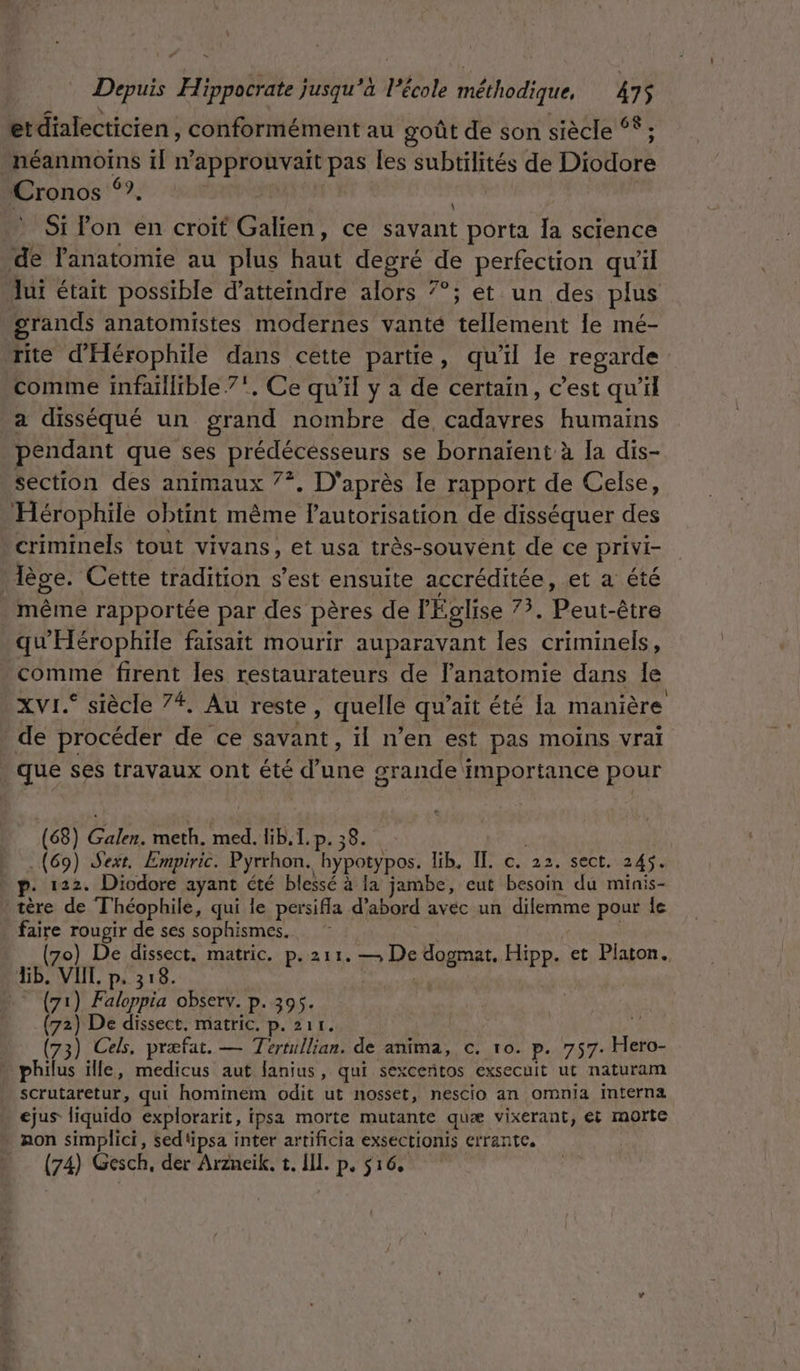 = et dialecticien, conformément au goût de son siècle ‘* ; pme in ps ne pas Îles PARIS de DOUÉ Cronos ‘?. : Si lon en croit Galien, ce savant porta Îa science de Fanatomie au plus Pate degré de perfection qu'il Jui était possible d'atteindre alors 7°; et un des plus | grands anatomistes modernes vanté tellement Île mé- rite d'Hérophile dans cette partie, qu’il le regarde comme infaillible 7', Ce qu'il y a de certain, c’est qu’il a disséqué un grand nombre de St humains pendant que ses prédécésseurs se bornaient à Ja dis- section des animaux 7°. D'après le rapport de Celse, ‘Hérophile obtint même lautorisation de disséquer des criminels tout vivans, et usa très-souvent de ce privi- | lèse. Cette tradition s’est ensuite accréditée, et a été même rapportée par des pères de l'Église HA ue être qu'Hérophile faisait mourir auparavant les criminels, . comme firent les restaurateurs de Fanatomie dans le XVr. siècle 7* Au reste, quelle qu’ait été la manière de procéder de ce savant, il n’en est pas moins vrai | que ses travaux ont été d’une grande i importance pour (68) entre meth. med. lib. 1. P- 38. » (69) Sext. Empiric. Pyrrhon. bypotypos. lib. IL c. 22. sect. 245. p. 122. Diodore ayant été blessé à la jambe, eut besoin du minis- tère de Théophile, qui le persifla d’abord avec un dilemme pour fe faire rougir de ses sophismes. (70) De dissect. matric. p.211. rs dogmat. Hipp. et Platon. lb. GATE P+ 318. © (71) Faloppia observ. p. 395. (72) De dissect, matric. p. 211. (73) Cels. præfat. — Tertullian. de anima, c. 10. p. 757. ri philus ille, medicus aut fanius, qui sexcentos exsecuit ut naturam scrutaretur, qui hominem odit ut nosset, nescio an omnia interna ejus liquido explorarit, i ipsa morte mutante quæ vixerant, et morte Aon simplici, sedtipsa inter artificia exsectionis errante. (74) Gesch, der Arzneik. t. Ill. p, $16,