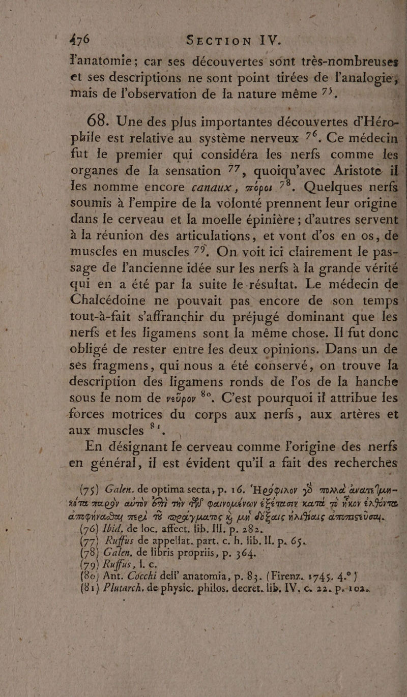 Tanatomie; car ses découvertes sônt très-nombreuses | et ses descriptions ne sont point tirées de l'analogies | mais de l'observation de Ia nature même 7’. k 68. Une des plus importantes découvertes d'Héro-. phile est relative au système nerveux 7%, Ce médecin. fut le premier qui considéra les nerfs comme les. organes de la sensation 77, quoi avec Aristote il. les nomme encore canaux, mépu 7Ÿ. Quelques nerfs. soumis à l'empire de la volonté prennent leur origine. dans le cerveau et la moelle épinière ; d’autres servent. à la réunion des articulations , et vont d'os en os, de muscles en muscles 7*, On voit ici clairement le pas= sage de l'ancienne idée sur les nerfs à la grande vérité! qui en a été par Îa suite le résultat. Le médecin de” Chalcédoine ne pouvait pas. encore de son temps! tout-à-fait s'affranchir du préjugé dominant que les. nerfs et les ligamens sont la même chose. I fut donc obligé de rester entre les deux opinions. Dans un de ses fragmens, qui nous a été conservé, on trouve Îa description des Hésiens ronds de los de la hanche sous le nom de veüpor °°, C’est pourquoi il attribue les Forces motrices du corps aux nerfs, aux artères et aux muscles ‘:. En désignant le cerveau comme Forigine des nerfs (75) Galen. de Optima secta, p. 16. “Hegquror ? TIM au eure Yu = | ANTE aa 09) Co ) (gr) Th TA Qauvopé ve éémar XATÉ 7 fuoy ENJITe. | amGNYLRY MEEÀ T MELYUATE À JAN AE YAHOLS dmmEEUIU. | pa Ibid. de loc. affect. lib. IL. p. 2 7) Ruffus de appellat. part. c. h. lib. IL p« 65. ua ) Galen, de fibis propriis, p. 364. (79) Ruffus, L c. s (8e ] Ant. Cocchi dell” anatomia, p- 83. (Firenz. 1745, 4°) (31) satin de physic. philos pr lib, IV, c, 22. p.102.