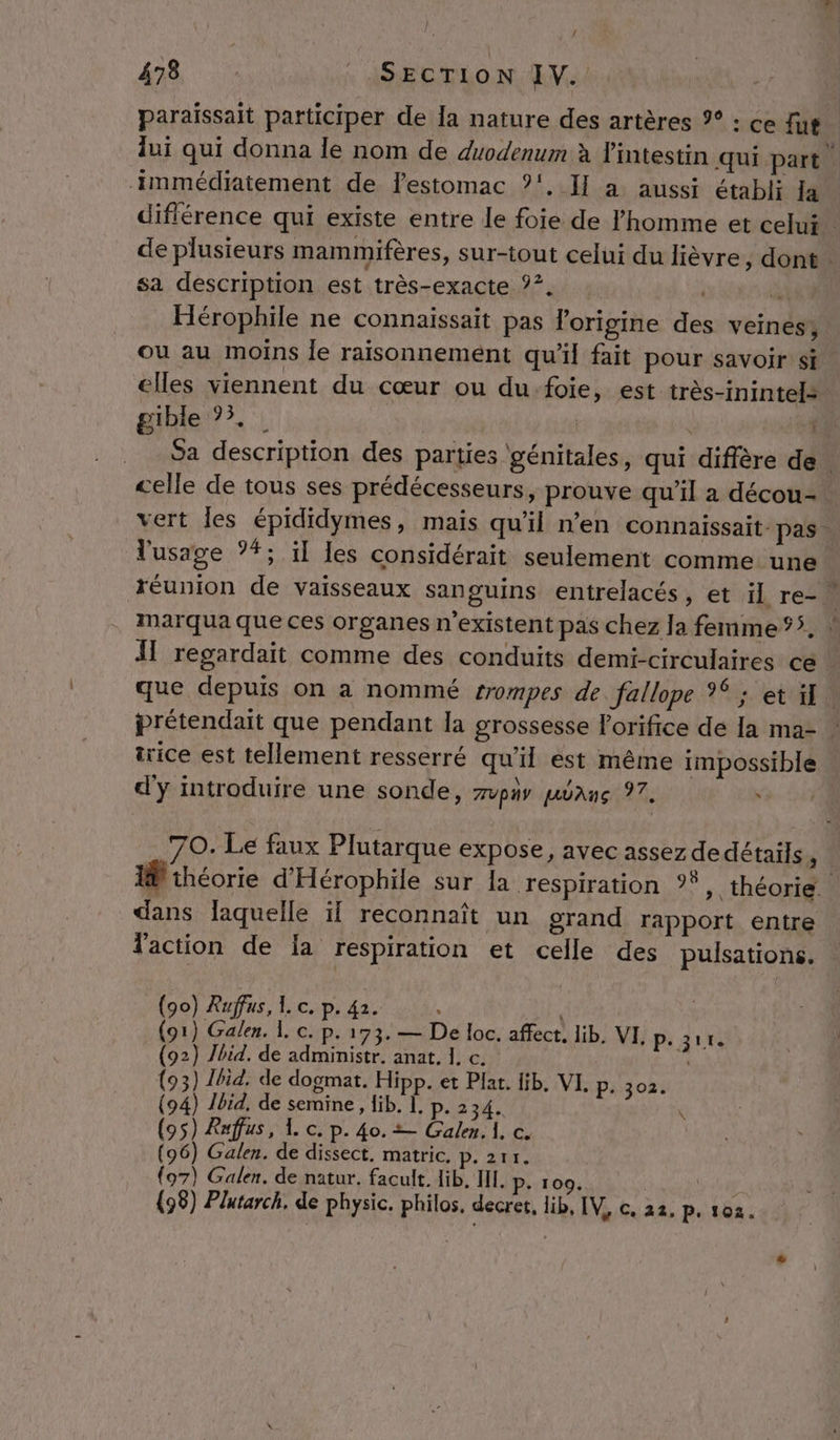 paraissait participer de Îa nature des artères %° : ce fut. lui qui donna le nom de duodenum à l'intestin qui part. immédiatement de lestomac ?', I] a, aussi établi la différence qui existe entre le foie de l'homme et celui” de plusieurs mammifères, sur-tout celui du lièvre, dont sa description est très-exacte °°. | d Hérophile ne connaissait pas l’origine des veines; ou au moins le raisonnement qu'il fait pour savoir si elles viennent du cœur ou du-foie, est très-inintels gible 73, : | ti Sa description des parties génitales, qui diffère de. celle de tous ses prédécesseurs, prouve qu’il a décou- vert les épididymes, mais qu'il n'en connaissait pas. l'usage ?*; il les considérait seulement comme. une * réunion de vaisseaux sanguins entrelacés, et il re- marqua que ces organes n'existent pas chez Ja femme ‘5. ! Al regardait comme des conduits demi-circulaires ce que depuis on a nommé trompes de. fallope 26 et fil prétendait que pendant la grossesse l'orifice de la ma- - irice est tellement resserré qu’il est même impossible d'y introduire une sonde, zvpiy pane 97. 70. Le faux Plutarque expose, avec assez de détails, I théorie d'Hérophile sur la respiration °°, théorie. dans laquelle il reconnaît un grand rapport entre faction de ia respiration et celle des pulsations. … o) Rufus, 1. c. p. 42. : à fe Ce Lo È 173. — De loc. affect, lib, VI. p. 311. (92) Jbid. de administr. anat. 1, c. | (93) 1bid, de dogmat. Hipp. et Plat. lib. VI. p. 302. (94) Ibid. de semine, Hib. Ï. p. 234. (95) Raffus, L c. p. 40. = Galen. il, c. {o7) Galen. de natur. facult. lib. HI. P- 100. | (98) Plutarch. de physic. philos. decret, lib, IVéGi22, p:164: \
