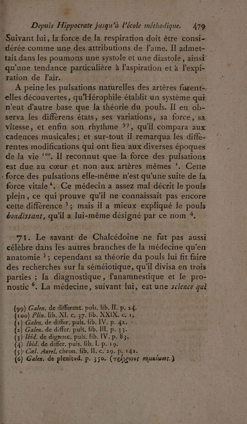 LES f | Depuis Hippocrate jusqu’à l’école méthodique, 479 Suivant lui, a force de la respiration doit être consi- dérée comme une des attributions de l'ame. I admet- tait dans les poumons une systole et une diastole, ainst' qu’une tendance particulière à l'aspiration et à Fexpi- ration de Pair. | | À peine les pulsations naturelles des artères furent-. elles découvertes, qu'Hérophile établit un système qui n'eut d'autre base que Ia théorie du pouls. Il en ob- serva les différens états, ses variations, sa force, sa . vitesse, et enfin son rhythme ??, qu'il compara aux cadences musicales; et sur-tout 1{ remarqua lés diffé- rentes modifications qui ont lieu aux diverses époques de la vie ‘*®. I reconnut que la force des pulsations est due au cœur et non aux artères mêmes ’. Cette : force des pulsations elle-même n’est qu’une suite de Ia force vitale *. Ce médecin a assez mal décrit le pouls plein, ce qui prouve qu’il ne connaissait pas encore cette différence ?; mais il a mieux expliqué Île pouls éondissant, qu'il a lui-même désigné par ce nom #. 71. Le savant de Chalcédoïne ne fut pas aussi ” célèbre dans Îles autres branches de [a médecine qu’en anatomie ? ; cependant sa théorie du pouls lui fit faire des recherches sur la séméiotique, qu'il divisa en trois parties ; la diagnostique, l'anamnestique et le pro- nostic *. La médecine, suivant lui, est une science qui (99) Galen. de different. puls. lib. IT. p. 24. (100) Plin. lib. XI, c, 37. lib. XXIX. c 14 1) Galen, de differ. puis. lib. IV. p. 42. : _ Galen. de differ. puls. fib, HE p. 33. (3) /bid. de dignosc. puls. lib. IV: p. 83. (4) Jbid, de differ. puis. lib. [. p. 19. (s) Cæl. Aurel, chron, Hib. IT. c.20. P; 142. é (6) Galen, de plenitud. p. 350. (retygoros onueica, ) is.