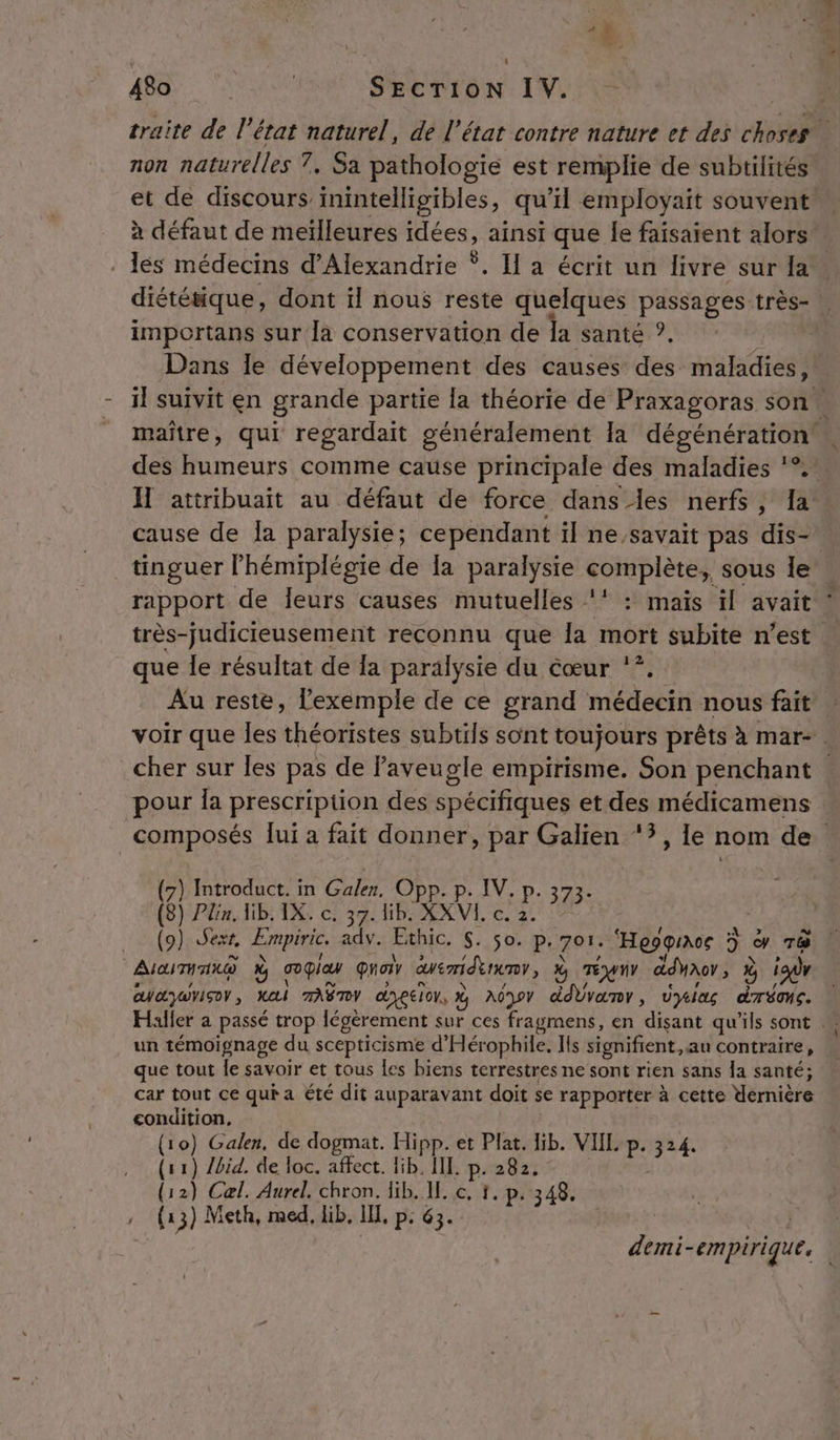 ni. non naturelles 7. Sa pathologie est remplie de subtilités à défaut de meïlleures idées, ainsi que Je faisaient alors diétésique, dont il nous reste quelques passages très- importans sur [a conservation de Îa santé ? des humeurs comme cause principale des maladies *°. cause de la paralysie; cependant il ne,savait pas dis- que le résultat de {a paralysie du cœur '*. pour Îa prescription des spécifiques et des médicamens (7) Introduct. in Galen. Opp. p. IV. p. 373. (8) Plin. lib. IX. c. 37. lib. XXVL. c. 2. AiaiTH ax @ ù go qia quon cuemidenenr, % TÉWUY ddyaor; ir CWOyAYISO , MAI TASTY dyeeron, % ndnov ddbvanr, vyias a un témoignage du scepticisme d'Hérophile. Ils signifient, au contraire, que tout le savoir et tous les biens terrestres ne sont rien sans la santé; car tout ce qui a été dit auparavant doit se rapporter à cette Wernière condition, (10) Galen, de dogmat. Hipp. et Plat. Hib. VIIL p. nes (11) /bid. de loc. affect. lib. IIL. p. 282. (12) Cel. Aurel. chron. lib. IL. c. 1. p. 348.