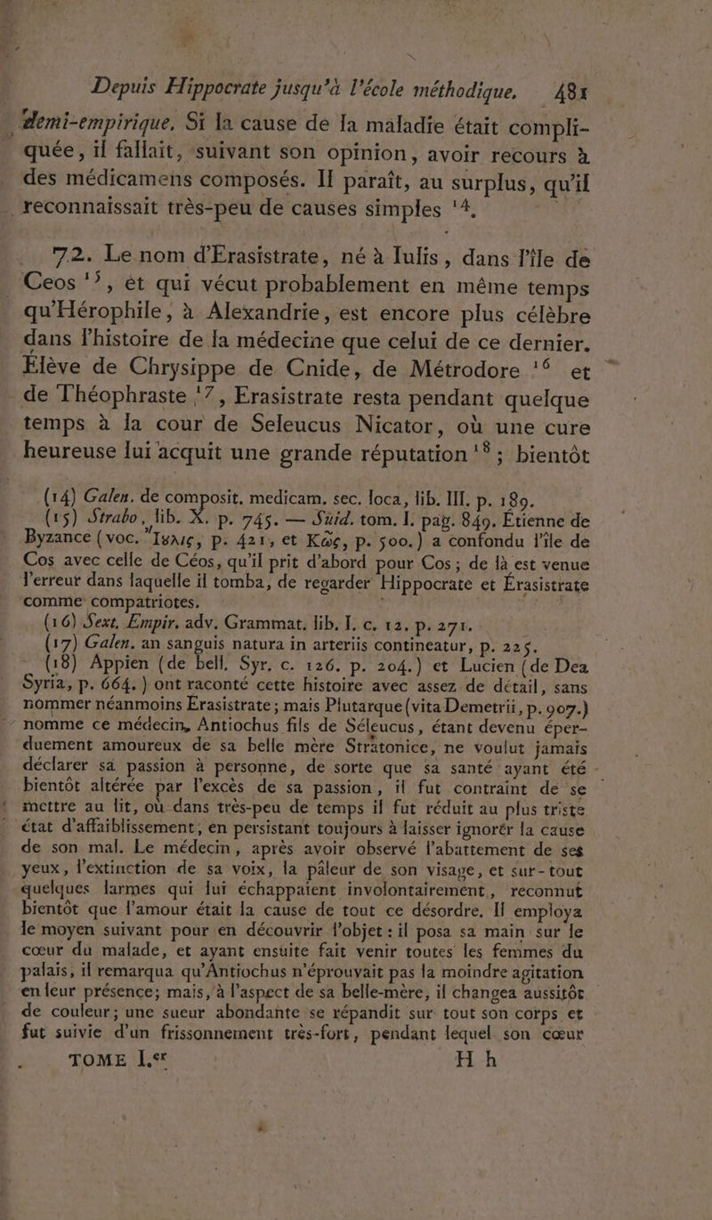 Ed Depuis Hippocrate jusqu’à l'école méthodique, … 48x demi-empirique, Si la cause de Ia maladie était compli- quée, ïl fallait, suivant son opinion, avoir recours à des médicamens composés. Il paraît, au surplus, qu’il _reconnaissait très-peu de causes simples ‘4, 5e .. 72. Le nom d'Érasistrate, né à Iulis, dans l'île de Ceos ‘7, ét qui vécut probablement en même temps qu'Hérophile, à Alexandrie, est encore plus célèbre dans Phistoire de la médecine que celui de ce dernier. Elève de Chrysippe de Cnide, de Métrodore !$ et de Théophraste ‘7, Erasistrate resta pendant quelque temps à la cour de Seleucus Nicator, où une cure heureuse lui acquit une grande réputation 18. bientôt (14) Galen. de composit, medicam. sec. loca, lib. III. p. 189. | (15) Strabo, ib. X. p. 745. — Suid. tom. IL. pag. 849. Étienne de Byzance {voc.”Iyxue, p: 421, et KGe, P- 500.) a confondu l'ile de Cos avec celle de Céos, qu'il prit d’abord pour Cos ; de 1à est venue T'erreut dans laquelle il tomba, de regarder Hippocrate et Érasistrate comme compatriotes. | Fe (16) Sex, Empir. adv. Grammat, lib. [. c. 12, p. 271. | (17) Galen. an sanguis natura in arteriis contineatur, P. 22,9: (18) Appien (de bell, Syr, c. 126. p. 204.) et Lucien { de Dea Syria, p. 664. ) ont raconté cette histoire avec assez de détail, sans nommer néanmoins Érasistrate ; mais Plutarque (vita Demetrii, p. 907.) nomme ce médecin, Antiochus fils de Séleucus, étant devenu éper- duement amoureux de sa belle mère Strätonice, ne voulut jamais déclarer sa passion à personne, de sorte que sa santé ayant été - bientôt altérée par l’excès de sa passion, il fut contraint de se | mottre au lit, où dans très-peu de temps il fut réduit au plus triste état d’affaiblissement, en persistant toujours à laisser ignorér la cause de son mal. Le médecin, après avoir observé l'abattement de ses yeux, l'extinction de sa voix, la pâleur de son visage, et sur-tout quelques larmes qui lui échappaient involontairement, reconnut bientôt que l'amour était la cause de tout ce désordre, Il employa . Ie moyen suivant pour en découvrir l'objet : il posa sa main sur le cœur du malade, et ayant ensuite fait venir toutes les femmes du palais, il remarqua qu’Antiochus n'éprouvait pas la moindre agitation | en leur présence; mais à l'aspect de sa belle-mère, il changea aussitôt de couleur; une sueur abondante se répandit sur tout son corps et fut suivie d’un frissonnement trés-fort, pendant lequel son cœur TOME I.* | H h