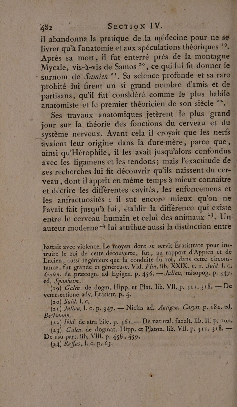 Le il abandonna la pratique de la médecine pour ne se livrer qu’à l'anatomie et aux spéculations théoriques ‘?. Après sa mort, il fut enterré près de la montagne Mycale, vis-à-vis de Samos **, ce qui lui fit donner le - surnom de Samien *'. Sa science profonde et sa rare probité ui firent un si grand nombre d'amis ét de partisans, qu'il fut considéré comme le plus habile anatomiste et le premier théoricien de son siècle **. Ses travaux anatomiques jetèrent Ile plus grand jour sur la théorie des fonctions du cerveau et du _ système nerveux. Avant cela il croyait que les nerfs avaient leur origine dans la dure-mère, parce que, . ainsi qu'Hérophile, il les avait jusqu'alors confondus avec les Tigamens et les tendons; mais l'exactitude de ses recherches lui fit découvrir qu’ils naissent du cer- veau, dont il apprit en même temps à mieux connaître et décrire les différentes cavités, les enfoncemens et les anfractuosités : il sut encore mieux quon ne avait fait jusqu’à lui, établir la différence qui existe entre le cerveau humain et celui des animaux *?. Un auteur moderne *# lui attribue aussi la distinction entre: battait avec violence. Le fnoyen dont se servit Érasistrate pour ins- truire le roi de cette découverte, fut, au rapport d’Appien et de Lucien, aussi ingénieux que la conduite du roï, dans cette circons- tance, fut grande et généreuse. Vid. Plin. lb. XXIX. cr. Suid. {, ci Galen. de præcogn. ad Epigen. p. 456. — Julian, misopog. p. 347. ed. Spanheim. | (19) Galen. de dogm. Hipp. et Plat. lib. VIE. p. 311. 318. — De venæsectione adv. Erasistr. p. 4. | F (20) Suid. |, c. | | (21) Julian, | c. p. 347. — Niclas ad. Antigon. Caryst. p. 182. ed. Béchmann. D (22) {bid, de atra bile, p. 361.— De natural. facult. lib. IT. p. 100. (23) Galen. de dogmat. Hipp. et Platon. lib. VIL p. 311. 318. — De usu part. lib. VIIL p. 458, 459. (24) Rufus, 1 c. p.65.