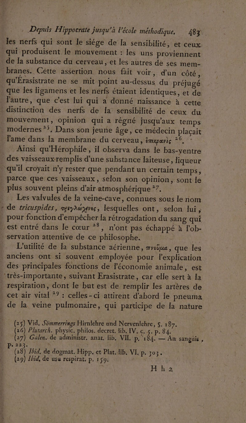 les nerfs qui sont le siége de la sensibilité, et ceux. qui produisent le mouvement : les uns proviennent qu'Érasistrate ne se mit point au-dessus du préjugé que les ligamens et les nerfs étaient identiques, et de l'autre, que c’est lui qui a donné naissance à cette L * - modernes *?. Dans son jeune Âge, ce médecin plaçait lame dans la membrane du cerveau, émrpay)e °°. Ainsi qu'Hérophile, il observa dans le bas-ventre parce que ces vaisseaux, selon son opinion, sont le plus souvent pleins d’air atmosphérique ?7. | Les valvules de la veine-cave, connues sous le nom de tricuspides, serynoyves, lesquelles ont, selon lui, L’utilité de la substance aérienne, mreèua, que Îles anciens ont si souvent employée pour lexplication des principales fonctions de l'économie animale, est respiration, dont le but est de remplir les artères de cet air vital *? : celles-ci attirent d’abord le pneuma de la veine pulmonaire, qui participe de Ia nature . (25) Vid. Sémmerrings Hirnlehre und Nervenlehre, $. 18. (26) Plutarch. physic. philos. decret. lib. IV, c. 5. p. 84. ss (27) Galen. de administr. anat. lib. VIL p. 184. — An sanguüis , De 223. j L | (28) Jbid, de dogmat. Hipp. et Plat. lib. VI, p. 303. (29) lbid, de usu respirat, p. 150. jun