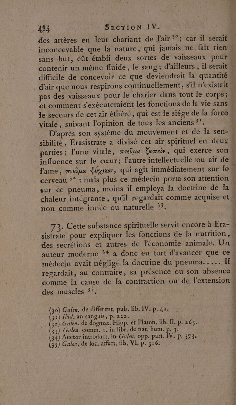 84 _ Sgcrion IV. des artères en leur chariant de air ?°; car ïl serait inconcevable que la nature, qui jamais ne fait rien» sans but, eût établi deux sortes de vaisseaux pour. contenir un même fluide, le sang; d’aïlleurs , ïl serait difficile de concevoir ce que deviendrait la quantité . d'air que nous respirons continuellement, s'il n'existait. pas des vaisseaux pour le charier dans tout le corps;. et comment s’exécuteraient les fonctions de Ja vie sans le Secours de cet air éthéré, qui est le siége de la force vitale, suivant l'opinion de tous les anciens ?”. _ D'après son système du mouvement et de Ïa sen- sibilité, Erasistrate a divisé cet air spirituel en deux parties ; lune vitale, wvièua Ü(wnxowy, qui exerce son L influence sur le cœur; l’autre intellectuelle ‘ou air de Tame, mvedua doi, qui agit immédiatement sur le. cerveau &gt;? : mais plus ce médecin porta son attention sur ce pneuma, moins il employa Îa doctrine de la chaleur intégrante, qu’il regardait comme acquise et non comme innée ou naturelle ?. 73: Cette substance spirituelle servit encore à Era- sistrate pour expliquer les fonctions de la nutrition, des secrétions et autres de l’économie animale. Un auteur moderne ?# a donc eu tort d'avancer que ce médecin avait négligé la doctrine du pneuma..... Îl. regardait, au contraire, sa présence ou son absence . comme la cause de la contraction ou de l'extension + des muscles 5°. | | o) Galen, de different. puls. Hib. IV. p. 42. ) Jbid. an sanguis, p. 222. | } Galen. de dogmat. Hipp. et Platon. lib. Il, p. 263. ) Galen, comm, 1. in libr. de nat. hum. p. 3. } Auctor introduct. in Galen, opp. part. ÎV. p. 373. ) | (3 (3 (3 3 3 (35) Galer, de loc. affect, lib, VI, p. 316: l 2 3 Î )