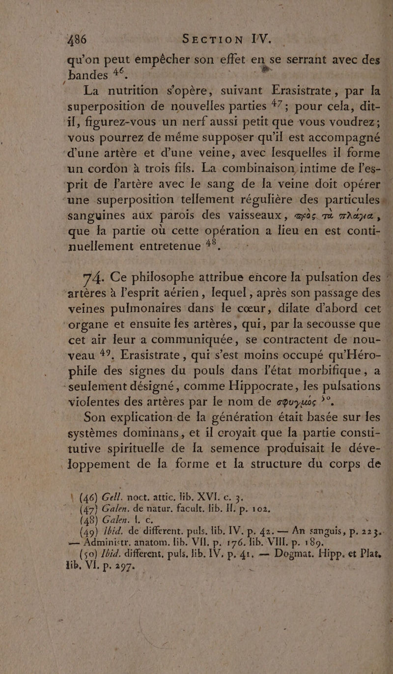 qu’on peut émpêcher son effet RQ serrant avec ‘dé Ç bandes 4°. La nutrition s'opère, suivant Erasistrate, par Îa superposition de nouvelles parties 7; pour cles dit- vous pourrez de même supposer qu'il est accompagné. un cordon à trois fils. La combinaison intime de les-” sanguines aux parois des vaisseaux, œûs mt mana, que la partie où cette opération a lieu en est conti- nuellement entretenue 4°. 74. Ce philosophe attribue encore la pulsation des ” veines pulmonaires dans le cœur, dilate d’abord cet cet air leur a communiquée, se contractent de nou- : veau 47, Erasistrate, qui s’est moins occupé qu'Héro- . phile des signes du pouls dans l’état morbifique, a. violentes des artères par le nom de cquymos ?°, Son explication de Ia génération était basée sur Îles systèmes dominans, et il croyait que la partie consti- tutive spirituelle de [a semence produisait le déve- loppement de la forme et la structure du corps de 46) Gell. noct. attic, lib. XVL. c. 3 (47} Galen. de natur. facult. 1ib. Hp. 102. 48) Galen. 1 c. ; 49) Ibid. de different. puls. Hib, IV. p. 42. — An sanguis, p. 223. ON cree anatom. lib. VIE p. 176. lib. VIIL. p. 180. | (so) lbid. different, puls, lib. IV, p, 4: — Dogmat. FHppa et Plat. lib, VI. 1 2974 | ( ( ( (