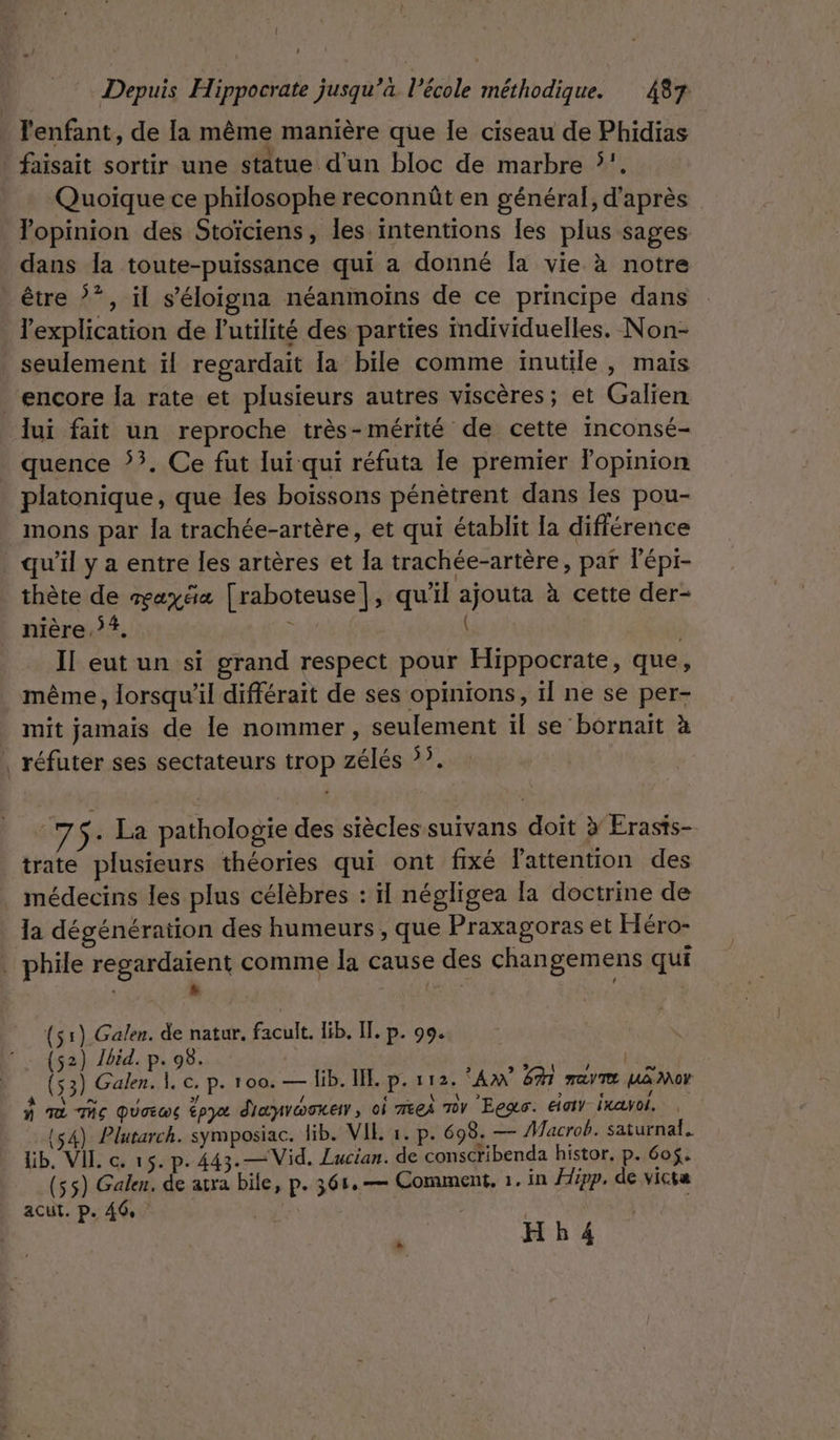 _ T'enfant, de la même manière que le ciseau de Phidias faisait sortir une statue d'un bloc de marbre !. Quoique ce philosophe reconnût en général, d’après opinion des Stoïciens, les intentions Îles plus sages dans la toute-puissance qui a donné [a vie à notre être ?*, il s’éloigna néanmoins de ce principe dans l'explication de l'utilité des parties individuelles. Non- _ seulement ïl regardait la bile comme inutile, mais encore Îa rate et plusieurs autres viscères; et Galien lui fait un reproche très-mérité de cette inconsé- quence 5. Ce fut lui qui réfuta Île premier lopinion platonique, que les boissons pénètrent dans les pou- mons par la trachée-artère, et qui établit la différence qu’il y a entre les artères et la trachée-artère, par lépi- thète de axe [raboteuse], qu'il ajouta à cette der- nière.}#, ; À | Il eut un si grand respect pour Hippocrate, que, même, lorsqu'il différait de ses opinions, il ne se per- mit jamais de le nommer, seulement il se bornait à | réfuter ses sectateurs trop zélés 55. 75- La pathologie des siècles suivans doit } Erasts- trate plusieurs théories qui ont fixé Fattention des médecins les plus célèbres : il négligea la doctrine de la dégénération des humeurs , que Praxagoras et Héro- . phile regardaient comme la cause des changemens qui : s : 4 à (51) Galen. de natur. facult. lib. Il. p. 99. (52) /bid. p. 98. PAR ACTE (53) Galen. À e. p. 100. — lib. IE. p. 112. AM 6% ray ua Mor À Tà Te QUoEw lpya d'aynvwsne, oi meei Tv Eee. eat ixavol. | 14) Plutarch. symposiac. lib. VIE 1. p. 698. — Macrob. saturnal. lib. VIL c. 15. p. 443.—Vid. Lucian. de conscribenda histor, p. 605. (55) Galen. de atra bile, p. 361,— Comment, 1. In Hipp. de victa acut. p. 40, \ H b 4