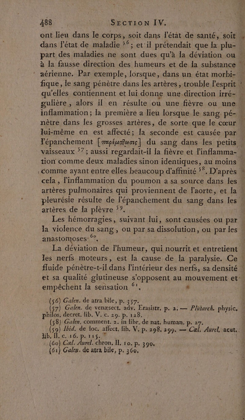 ont bai dans le corps, soit dans l'état de santé, soit , dans l'état de maladie ?“ ; et'il prétendait que ë plu- part des maladies ne sont dues qu’à la déviation ou à la fausse direction des humeurs et de la substance : aérienne. Par exemple, lorsque, dans un état morbi- fique, le sang pénètre dans les artères , trouble lesprit ! qu'elles contiennent et lui donne une.direction irré- » gulière , alors ïl en résulte ou une fièvre ou une inflammation; la première a lieu lorsque le sang. pé- « nètre dans les grosses artères, de sorte que le cœur  lui-même en est affecté; [a seconde est causée par Yépanchement [repéuñonc| du sang dans les petits . vaisseaux 77; aussi regardait-il la fièvre et linflamma- tion comme deux maladies sinon identiques, au moins : comme ayant entre elles beaucoup d'affinité 5°, D’après cela , inflammation du poumon a sa source dans les “ artères pulmonaires qui proviennent de laorte, et Ia pleurésie résulte de l'épanchement du sang dans les artères de la plèvre ‘?. Les hémorragies , suivant lui, sont causées ou par la violence du sang, ou par sa dissolution, ou parles : anastomoses- °°, La déviation de lhumeur, qui nourrit et entretient les nerfs moteurs, est [a cause de Ia paralysie. Ce fluide pénètre-t-il dans l’intérieur des nerfs, sa densité ! et sa qualité glutineuse s'opposent au mouvement et: empêchent la sensation ‘. + (56) Galen. de atra bile, P- 357. s7) Galen. de venæsect. adv. Erasistr. 2: — Plütarch. physic. A decret, lib. V. c. 20. P. 128. P | PPS (58) Galen, comment. 2. in libr. de nat. human. 150) ne ; js affect, lib. V, p. 298, 299. — Cal, Aurel acut.. i C. 1 11 (60) Cal. Aurel. chron. IL ro. P- 390. (51) Gale. de atrà bile, p. 360, . 6