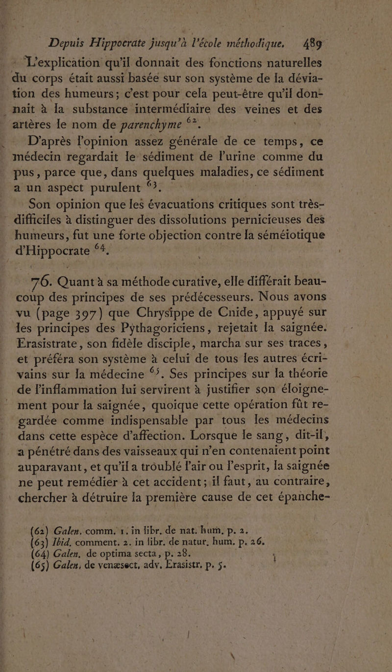 + L'explication qu’il donnait des fonctions naturelles du corps était aussi basée sur son système de la dévia- tion des humeurs; c’est pour cela peut-être qu’il don- _ naït à la substance Kemedae des veines et des | artères le nom de parenchyme *? D’après l'opinion assez Saherate de ce temps, ce médecin regardait le sédiment de lurine comme du pus, parce que, dans Er: maladies, ce sédiment a un aspect purulent 3. Son opinion que les évacuations tes sont très- _ difficiles à distinguer des dissolutions pernicieuses des humeurs, fut une forte objection contre la séméiotique d PPS $83 76. Gui à sa méthode curative, elle différait beau- coup des principes de ses prédécesseurs. Nous avons vu (page 397) que Chrysippe de Cnide, appuyé sur les principes des Pythagoriciens, rejetait la saignée. Frasistrate, son fidèle disciple, marcha sur ses traces, et préféra son système : Us de tous les autres écri- vains sur Ja médecine “. Ses principes sur la théorie de Pinflammation lui servirent à justifier son éloïgne- ment pour la saignée, quoique cette opération fût re- gardée comme indispensable par tous Îles médecins dans cette espèce d’affection. Lorsque le sang , dit-il, a pénétré dans des vaisseaux qui n’en contenaient point auparavant, et qu’il a troublé Pair ou l'esprit, la saignée ne peut remédier à cet accident; il faut, au contraire, chercher à détruire la première cause de cet épanche- (62) Galen. comm. 1. in libr, de nat. hurn, p. 2. (63) Jbid, comment. 2. in libr. né natur, hum, p. 26. (64) Galen, de optima secta, p. 28. : (65) Galen, de venæsect, adv, Erasistr, PES